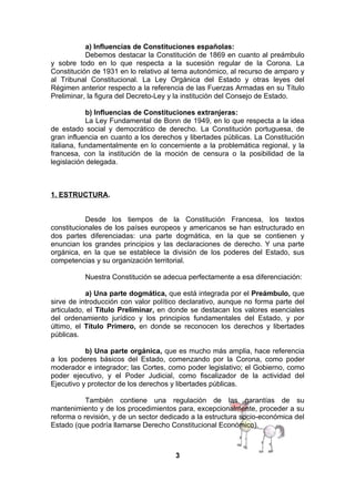a) Influencias de Constituciones españolas:
Debemos destacar la Constitución de 1869 en cuanto al preámbulo
y sobre todo en lo que respecta a la sucesión regular de la Corona. La
Constitución de 1931 en lo relativo al tema autonómico, al recurso de amparo y
al Tribunal Constitucional. La Ley Orgánica del Estado y otras leyes del
Régimen anterior respecto a la referencia de las Fuerzas Armadas en su Título
Preliminar, la figura del Decreto-Ley y la institución del Consejo de Estado.
b) Influencias de Constituciones extranjeras:
La Ley Fundamental de Bonn de 1949, en lo que respecta a la idea
de estado social y democrático de derecho. La Constitución portuguesa, de
gran influencia en cuanto a los derechos y libertades públicas. La Constitución
italiana, fundamentalmente en lo concerniente a la problemática regional, y la
francesa, con la institución de la moción de censura o la posibilidad de la
legislación delegada.

1. ESTRUCTURA.
Desde los tiempos de la Constitución Francesa, los textos
constitucionales de los países europeos y americanos se han estructurado en
dos partes diferenciadas: una parte dogmática, en la que se contienen y
enuncian los grandes principios y las declaraciones de derecho. Y una parte
orgánica, en la que se establece la división de los poderes del Estado, sus
competencias y su organización territorial.
Nuestra Constitución se adecua perfectamente a esa diferenciación:
a) Una parte dogmática, que está integrada por el Preámbulo, que
sirve de introducción con valor político declarativo, aunque no forma parte del
articulado, el Título Preliminar, en donde se destacan los valores esenciales
del ordenamiento jurídico y los principios fundamentales del Estado, y por
último, el Título Primero, en donde se reconocen los derechos y libertades
públicas.
b) Una parte orgánica, que es mucho más amplia, hace referencia
a los poderes básicos del Estado, comenzando por la Corona, como poder
moderador e integrador; las Cortes, como poder legislativo; el Gobierno, como
poder ejecutivo, y el Poder Judicial, como fiscalizador de la actividad del
Ejecutivo y protector de los derechos y libertades públicas.
También contiene una regulación de las garantías de su
mantenimiento y de los procedimientos para, excepcionalmente, proceder a su
reforma o revisión, y de un sector dedicado a la estructura socio-económica del
Estado (que podría llamarse Derecho Constitucional Económico).

3

 