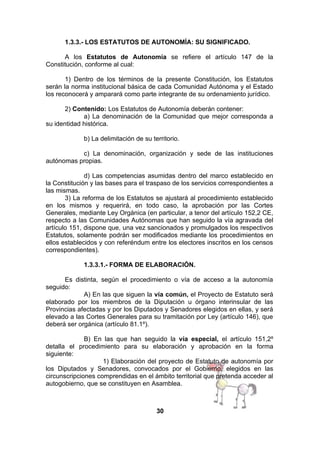 1.3.3.- LOS ESTATUTOS DE AUTONOMÍA: SU SIGNIFICADO.
A los Estatutos de Autonomía se refiere el artículo 147 de la
Constitución, conforme al cual:
1) Dentro de los términos de la presente Constitución, los Estatutos
serán la norma institucional básica de cada Comunidad Autónoma y el Estado
los reconocerá y amparará como parte integrante de su ordenamiento jurídico.
2) Contenido: Los Estatutos de Autonomía deberán contener:
a) La denominación de la Comunidad que mejor corresponda a
su identidad histórica.
b) La delimitación de su territorio.
c) La denominación, organización y sede de las instituciones
autónomas propias.
d) Las competencias asumidas dentro del marco establecido en
la Constitución y las bases para el traspaso de los servicios correspondientes a
las mismas.
3) La reforma de los Estatutos se ajustará al procedimiento establecido
en los mismos y requerirá, en todo caso, la aprobación por las Cortes
Generales, mediante Ley Orgánica (en particular, a tenor del artículo 152,2 CE,
respecto a las Comunidades Autónomas que han seguido la vía agravada del
artículo 151, dispone que, una vez sancionados y promulgados los respectivos
Estatutos, solamente podrán ser modificados mediante los procedimientos en
ellos establecidos y con referéndum entre los electores inscritos en los censos
correspondientes).
1.3.3.1.- FORMA DE ELABORACIÓN.
Es distinta, según el procedimiento o vía de acceso a la autonomía
seguido:
A) En las que siguen la vía común, el Proyecto de Estatuto será
elaborado por los miembros de la Diputación u órgano interinsular de las
Provincias afectadas y por los Diputados y Senadores elegidos en ellas, y será
elevado a las Cortes Generales para su tramitación por Ley (artículo 146), que
deberá ser orgánica (artículo 81.1º).
B) En las que han seguido la vía especial, el artículo 151,2º
detalla el procedimiento para su elaboración y aprobación en la forma
siguiente:
1) Elaboración del proyecto de Estatuto de autonomía por
los Diputados y Senadores, convocados por el Gobierno, elegidos en las
circunscripciones comprendidas en el ámbito territorial que pretenda acceder al
autogobierno, que se constituyen en Asamblea.

30

 