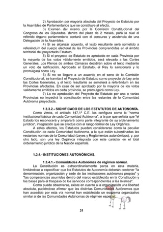 2) Aprobación por mayoría absoluta del Proyecto de Estatuto por
la Asamblea de Parlamentarios que se constituye al efecto,
3) Examen del mismo por la Comisión Constitucional del
Congreso de los Diputados, dentro del plazo de 2 meses, para lo cual el
referido órgano parlamentario contará con el concurso y asistencia de una
Delegación de la Asamblea.
4) Si se alcanzar acuerdo, el texto resultante será sometido a
referéndum del cuerpo electoral de las Provincias comprendidas en el ámbito
territorial del proyectado Estatuto.
5) Si el proyecto de Estatuto es aprobado en cada Provincia por
la mayoría de los votos válidamente emitidos, será elevado a las Cortes
Generales. Los Plenos de ambas Cámaras decidirán sobre el texto mediante
un voto de ratificación. Aprobado el Estatuto, el Rey lo sancionará y lo
promulgará como Ley.
6) Si no se llegare a un acuerdo en el seno de la Comisión
Constitucional, se tramitará el Proyecto de Estatuto como proyecto de Ley ante
las Cortes Generales, y el texto resultante se someterá a referéndum en las
Provincias afectadas. En caso de ser aprobado por la mayoría de los votos
validamente emitidos en cada provincia, se promulgará como Ley.
7) La no aprobación del Proyecto de Estatuto por una o varias
Provincias no impedirá la constitución entre las restantes de la Comunidad
Autónoma proyectada.
1.3.3.2.- SIGNIFICADO DE LOS ESTATUTOS DE AUTONOMÍA.
Como vimos, el artículo 147,1º C.E. los configura como la "norma
institucional básica de cada Comunidad Autónoma", a la par que señala que "el
Estado los reconocerá y amparará como parte integrante de su ordenamiento
jurídico", integración que se efectúa con el rango formal de Ley Orgánica.
A estos efectos, los Estatutos pueden considerarse como la peculiar
Constitución de cada Comunidad Autónoma, a la que están subordinadas las
restantes normas de la Comunidad (Leyes y Reglamentos autonómicos), y, por
otro lado, son una ley Orgánica integrada con este carácter en el total
ordenamiento jurídico de la Nación española.
1.3.4.- INSTITUCIONES AUTONÓMICAS.
1.3.4.1.- Comunidades Autónomas de régimen normal.
La Constitución es extraordinariamente parca en esta materia,
limitándose a especificar que los Estatutos de Autonomía deberán contener "la
denominación, organización y sede de las instituciones autónomas propias" y
"las competencias asumidas dentro del marco establecido en la Constitución y
las bases para el traspaso de los servicios correspondientes a las mismas".
Como puede observarse, existe en cuanto a la organización una libertad
absoluta, pudiéndose afirmar que las distintas Comunidades Autónomas que
han accedido por esta vía normal han establecido un esquema organizativo
similar al de las Comunidades Autónomas de régimen especial.

31

 