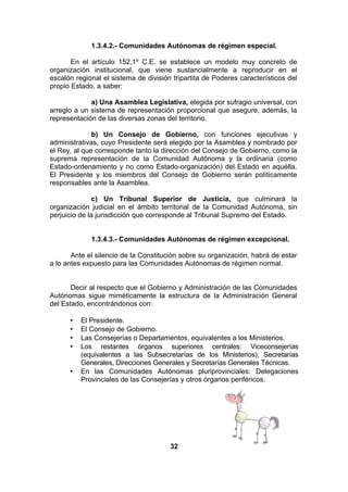 1.3.4.2.- Comunidades Autónomas de régimen especial.
En el artículo 152,1º C.E. se establece un modelo muy concreto de
organización institucional, que viene sustancialmente a reproducir en el
escalón regional el sistema de división tripartita de Poderes característicos del
propio Estado, a saber:
a) Una Asamblea Legislativa, elegida por sufragio universal, con
arreglo a un sistema de representación proporcional que asegure, además, la
representación de las diversas zonas del territorio.
b) Un Consejo de Gobierno, con funciones ejecutivas y
administrativas, cuyo Presidente será elegido por la Asamblea y nombrado por
el Rey, al que corresponde tanto la dirección del Consejo de Gobierno, como la
suprema representación de la Comunidad Autónoma y la ordinaria (como
Estado-ordenamiento y no como Estado-organización) del Estado en aquélla.
El Presidente y los miembros del Consejo de Gobierno serán políticamente
responsables ante la Asamblea.
c) Un Tribunal Superior de Justicia, que culminará la
organización judicial en el ámbito territorial de la Comunidad Autónoma, sin
perjuicio de la jurisdicción que corresponde al Tribunal Supremo del Estado.
1.3.4.3.- Comunidades Autónomas de régimen excepcional.
Ante el silencio de la Constitución sobre su organización, habrá de estar
a lo antes expuesto para las Comunidades Autónomas de régimen normal.
Decir al respecto que el Gobierno y Administración de las Comunidades
Autónomas sigue miméticamente la estructura de la Administración General
del Estado, encontrándonos con:
•
•
•
•

•

El Presidente.
El Consejo de Gobierno.
Las Consejerías o Departamentos, equivalentes a los Ministerios.
Los restantes órganos superiores centrales: Viceconsejerías
(equivalentes a las Subsecretarías de los Ministerios), Secretarías
Generales, Direcciones Generales y Secretarías Generales Técnicas.
En las Comunidades Autónomas pluriprovinciales: Delegaciones
Provinciales de las Consejerías y otros órganos periféricos.

32

 
