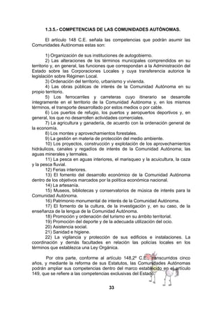 1.3.5.- COMPETENCIAS DE LAS COMUNIDADES AUTÓNOMAS.
El artículo 148 C.E. señala las competencias que podrán asumir las
Comunidades Autónomas estas son:
1) Organización de sus instituciones de autogobierno.
2) Las alteraciones de los términos municipales comprendidos en su
territorio y, en general, las funciones que correspondan a la Administración del
Estado sobre las Corporaciones Locales y cuya transferencia autorice la
legislación sobre Régimen Local.
3) Ordenación del territorio, urbanismo y vivienda.
4) Las obras públicas de interés de la Comunidad Autónoma en su
propio territorio.
5) Los ferrocarriles y carreteras cuyo itinerario se desarrolle
íntegramente en el territorio de la Comunidad Autónoma y, en los mismos
términos, el transporte desarrollado por estos medios o por cable.
6) Los puertos de refugio, los puertos y aeropuertos deportivos y, en
general, los que no desarrollen actividades comerciales.
7) La agricultura y ganadería, de acuerdo con la ordenación general de
la economía.
8) Los montes y aprovechamientos forestales.
9) La gestión en materia de protección del medio ambiente.
10) Los proyectos, construcción y explotación de los aprovechamientos
hidráulicos, canales y regadíos de interés de la Comunidad Autónoma; las
aguas minerales y termales.
11) La pesca en aguas interiores, el marisqueo y la acuicultura, la caza
y la pesca fluvial.
12) Ferias interiores.
13) El fomento del desarrollo económico de la Comunidad Autónoma
dentro de los objetivos marcados por la política económica nacional.
14) La artesanía.
15) Museos, bibliotecas y conservatorios de música de interés para la
Comunidad Autónoma.
16) Patrimonio monumental de interés de la Comunidad Autónoma.
17) El fomento de la cultura, de la investigación y, en su caso, de la
enseñanza de la lengua de la Comunidad Autónoma.
18) Promoción y ordenación del turismo en su ámbito territorial.
19) Promoción del deporte y de la adecuada utilización del ocio.
20) Asistencia social.
21) Sanidad e higiene.
22) La vigilancia y protección de sus edificios e instalaciones. La
coordinación y demás facultades en relación las policías locales en los
términos que establezca una Ley Orgánica.
Por otra parte, conforme al artículo 148,2º C.E., transcurridos cinco
años, y mediante la reforma de sus Estatutos, las Comunidades Autónomas
podrán ampliar sus competencias dentro del marco establecido en el artículo
149, que se refiere a las competencias exclusivas del Estado.
33

 