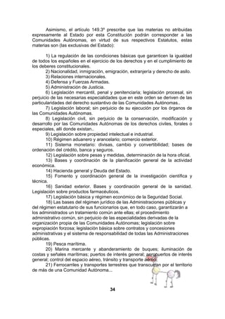 Asimismo, el artículo 149.3º prescribe que las materias no atribuidas
expresamente al Estado por esta Constitución podrán corresponder a las
Comunidades Autónomas, en virtud de sus respectivos Estatutos, estas
materias son (las exclusivas del Estado):
1) La regulación de las condiciones básicas que garanticen la igualdad
de todos los españoles en el ejercicio de los derechos y en el cumplimiento de
los deberes constitucionales.
2) Nacionalidad, inmigración, emigración, extranjería y derecho de asilo.
3) Relaciones internacionales.
4) Defensa y Fuerzas Armadas.
5) Administración de Justicia.
6) Legislación mercantil, penal y penitenciaria; legislación procesal, sin
perjuicio de las necesarias especialidades que en este orden se deriven de las
particularidades del derecho sustantivo de las Comunidades Autónomas..
7) Legislación laboral; sin perjuicio de su ejecución por los órganos de
las Comunidades Autónomas.
8) Legislación civil, sin perjuicio de la conservación, modificación y
desarrollo por las Comunidades Autónomas de los derechos civiles, forales o
especiales, allí donde existan..
9) Legislación sobre propiedad intelectual e industrial.
10) Régimen aduanero y arancelario; comercio exterior.
11) Sistema monetario: divisas, cambio y convertibilidad; bases de
ordenación del crédito, banca y seguros.
12) Legislación sobre pesas y medidas, determinación de la hora oficial.
13) Bases y coordinación de la planificación general de la actividad
económica.
14) Hacienda general y Deuda del Estado.
15) Fomento y coordinación general de la investigación científica y
técnica.
16) Sanidad exterior. Bases y coordinación general de la sanidad.
Legislación sobre productos farmacéuticos.
17) Legislación básica y régimen económico de la Seguridad Social.
18) Las bases del régimen jurídico de las Administraciones públicas y
del régimen estatutario de sus funcionarios que, en todo caso, garantizarán a
los administrados un tratamiento común ante ellas; el procedimiento
administrativo común, sin perjuicio de las especialidades derivadas de la
organización propia de las Comunidades Autónomas; legislación sobre
expropiación forzosa; legislación básica sobre contratos y concesiones
administrativas y el sistema de responsabilidad de todas las Administraciones
públicas.
19) Pesca marítima.
20) Marina mercante y abanderamiento de buques; iluminación de
costas y señales marítimas; puertos de interés general; aeropuertos de interés
general; control del espacio aéreo, tránsito y transporte aéreo.
21) Ferrocarriles y transportes terrestres que transcurran por el territorio
de más de una Comunidad Autónoma...

34

 