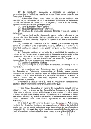 22) La legislación, ordenación y concesión de recursos y
aprovechamientos hidráulicos cuando las aguas discurran por más de una
Comunidad Autónoma.
23) Legislación básica sobre protección del medio ambiente, sin
perjuicio de las facultades de las Comunidades Autónomas de establecer
normas adicionales de protección. La legislación básica sobre montes,
aprovechamientos forestales y vías pecuarias.
24) Obras públicas de interés general.
25) Bases del régimen minero y energético.
26) Régimen de producción, comercio, tenencia y uso de armas y
explosivos.
27) Normas básicas del régimen de prensa, radio y televisión y, en
general, de todos los medios de comunicación social, sin perjuicio de las
facultades que en su desarrollo y ejecución correspondan a las Comunidades
Autónomas.
28) Defensa del patrimonio cultural, artístico y monumental español
contra la exportación y la expoliación; museos, bibliotecas y archivos de
titularidad estatal, sin perjuicio de su gestión por parte de las Comunidades
Autónomas.
29) Seguridad pública, sin perjuicio de la posibilidad de creación de
policías por las Comunidades Autónomas en la forma que se establezca en los
respectivos Estatutos en el marco de lo que disponga una ley orgánica.
30) Regulación de las condiciones de obtención, expedición y
homologación de títulos académicos y profesionales...
31) Estadística para fines estatales.
32) Autorización para la convocatoria de consultas populares por vía de
referéndum.
La competencia sobre las materias que no se hayan asumido por
los Estatutos de Autonomía corresponderá al Estado, cuyas normas
prevalecerán, en caso de conflicto, sobre las de las Comunidades Autónomas
en todo lo que no esté atribuido a la exclusiva competencia de éstas. El
Derecho estatal será, en todo caso, supletorio del Derecho de las
Comunidades Autónomas.
Finalmente, el artículo 150 C.E. prevé la atribución de competencias
estatales a las Comunidades Autónomas, al disponer que:
1) Las Cortes Generales, en materia de competencia estatal, podrán
atribuir a todas o a alguna de las Comunidades Autónomas la facultad de
dictar, para sí mismas, normas legislativas en el marco de los principios, bases
y directrices fijados por una Ley estatal. Sin perjuicio de la competencia de los
Tribunales, en cada Ley marco se establecerá la modalidad del control de las
Cortes Generales sobre estas normas legislativas de las Comunidades
Autónomas.
2) El Estado podrá transferir o delegar en las Comunidades Autónomas,
mediante Ley Orgánica, facultades correspondientes a materia de titularidad
estatal que por su propia naturaleza sean susceptibles de transferencia o
delegación. La Ley preverá en cada caso la correspondiente transferencia de
medios financieros, así como las formas de control que se reserve el Estado.
35

 