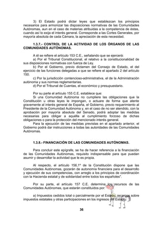 3) El Estado podrá dictar leyes que establezcan los principios
necesarios para armonizar las disposiciones normativas de las Comunidades
Autónomas, aun en el caso de materias atribuidas a la competencia de éstas,
cuando así lo exija el interés general. Corresponde a las Cortes Generales, por
mayoría absoluta de cada Cámara, la apreciación de esta necesidad.
1.3.7.- CONTROL DE LA ACTIVIDAD DE LOS ÓRGANOS DE LAS
COMUNIDADES AUTÓNOMAS.
A él se refiere el artículo 153 C.E., señalando que se ejercerá:
a) Por el Tribunal Constitucional, el relativo a la constitucionalidad de
sus disposiciones normativas con fuerza de Ley.
b) Por el Gobierno, previo dictamen del Consejo de Estado, el del
ejercicio de las funciones delegadas a que se refiere el apartado 2 del artículo
150.
c) Por la jurisdicción contencioso-administrativa, el de la Administración
autónoma y sus normas reglamentarias.
d) Por el Tribunal de Cuentas, el económico y presupuestario.
Por su parte el artículo 155 C.E. establece que:
Si una Comunidad Autónoma no cumpliere las obligaciones que la
Constitución u otras leyes le impongan, o actuare de forma que atente
gravemente al interés general de España, el Gobierno, previo requerimiento al
Presidente de la Comunidad Autónoma y, en el caso de no ser atendido, con la
aprobación por mayoría absoluta del Senado, podrá adoptar las medidas
necesarias para obligar a aquélla al cumplimiento forzoso de dichas
obligaciones o para la protección del mencionado interés general.
Para la ejecución de las medidas previstas en el apartado anterior, el
Gobierno podrá dar instrucciones a todas las autoridades de las Comunidades
Autónomas.
1.3.8.- FINANCIACIÓN DE LAS COMUNIDADES AUTÓNOMAS.
Para concluir este epígrafe, se ha de hacer referencia a la financiación
de las Comunidades Autónomas, requisito indispensable para que puedan
asumir y desarrollar la actividad que le es propia.
Al respecto, el artículo 156,1º de la Constitución dispone que las
Comunidades Autónomas, gozarán de autonomía financiera para el desarrollo
y ejecución de sus competencias, con arreglo a los principios de coordinación
con la Hacienda estatal y de solidaridad entre todos los españoles".
Por su parte, el artículo 157 C.E. determina los recursos de las
Comunidades Autónomas, que estarán constituidos por:
a) Impuestos cedidos total o parcialmente por el Estado; recargos sobre
impuestos estatales y otras participaciones en los ingresos del Estado.
36

 