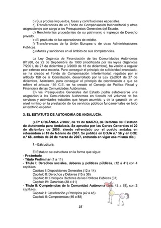 b) Sus propios impuestos, tasas y contribuciones especiales.
c) Transferencias de un Fondo de Compensación Interterritorial y otras
asignaciones con cargo a los Presupuestos Generales del Estado.
d) Rendimientos procedentes de su patrimonio e ingresos de Derecho
privado.
e) El producto de las operaciones de crédito.
f) Transferencias de la Unión Europea o de otras Administraciones
Públicas.
g) Multas y sanciones en el ámbito de sus competencias.
La Ley Orgánica de Financiación de las Comunidades Autónomas
8/1980, de 22 de Septiembre de 1980 (modificada por las leyes Orgánicas
7/2001, de 27 de diciembre y 3/2009 de 18 de diciembre), ha venido a regular
por extenso esta materia. Para conseguir el principio de solidaridad enunciado,
se ha creado el Fondo de Compensación Interterritorial, regulado por el
artículo 158 de la Constitución, desarrollado por la Ley 22/2001 de 27 de
diciembre. Asimismo, para conseguir el principio de coordinación a que se
refiere el artículo 156 C.E. se ha creado el Consejo de Política Fiscal y
Financiera de las Comunidades Autónomas.
En los Presupuestos Generales del Estado podrá establecerse una
asignación a las Comunidades Autónomas en función del volumen de los
servicios y actividades estatales que hayan asumido, y de la garantía de un
nivel mínimo en la prestación de los servicios públicos fundamentales en todo
el territorio español.
2. EL ESTATUTO DE AUTONOMÍA DE ANDALUCÍA.
(LEY ORGÁNICA 2/2007, de 19 de MARZO, de Reforma del Estatuto
de Autonomía para Andalucía. Se aprueba por las Cortes Generales el 20
de diciembre de 2006, siendo refrendado por el pueblo andaluz en
referéndum el 18 de febrero de 2007. Se publica en BOJA n.º 56 y en BOE
n.º 68, ambos de 20 de marzo de 2007, entrando en vigor ese mismo día.)
1.- Estructura.
El Estatuto se estructura en la forma que sigue:
- Preámbulo
- Título Preliminar (1 a 11)
- Título I: Derechos sociales, deberes y políticas públicas, (12 a 41) con 4
capítulos:
Capitulo I: Disposiciones Generales (12 a 14)
Capítulo II: Derechos y Deberes (15 a 36)
Capítulo III: Principios Rectores de las Políticas Públicas (37)
Capítulo IV: Garantías (38 a 41)
- Título II: Competencias de la Comunidad Autónoma (arts. 42 a 88), con 2
capítulos:
Capítulo I: Clasificación y Principios (42 a 45)
Capítulo II: Competencias (46 a 88)
37

 