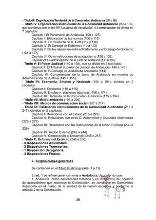 - Título III: Organización Territorial de la Comunidad Autónoma (89 a 98)
- Título IV: Organización institucional de la Comunidad Autónoma (99 a 139)
que comienza con el art. 99 “La Junta de Andalucía”, y a continuación se divide en
7 capítulos:
Capítulo I: El Parlamento de Andalucía (100 a 107)
Capítulo II: Elaboración de las normas (108 a 116)
Capítulo III: El Presidente de la Junta (117 y 118)
Capítulo IV: El Consejo de Gobierno (119 a 123)
Capítulo V: De las relaciones entre el Parlamento y el Consejo de Gobierno
(124 a 127)
Capítulo VI: Otras instituciones de autogobierno (128 a 132)
Capítulo VII: La Administración de la Junta de Andalucía (133 a 139)
- Título V: El Poder Judicial (140 a 155), que se divide en 3 capítulos:
Capítulo I: El Tribunal Superior de Justicia de Andalucía (140 a 143)
Capítulo II: El Consejo de Justicia de Andalucía (144)
Capítulo III: Competencias de la Junta de Andalucía en materia de
Administración de Justicia (145 a 155)
- Título VI: Economía, Empleo y Hacienda (156 a 194), dividido en 3
capítulos:
Capítulo I: Economía (156 a 165)
Capítulo II: Empleo y relaciones laborales (166 a 174)
Capítulo III: Hacienda de la Comunidad Autónoma (175 a 194)
- Título VII: Medio ambiente (195 a 206)
- Título VIII: Medios de comunicación social (207 a 217)
- Título IX: Relaciones institucionales de la Comunidad Autónoma (218 a
247), dividido en 5 capítulos:
Capítulo I: Relaciones con el Estado (218 a 225)
Capítulo II: Relaciones con otras C. Autónomas y Ciudades Autónomas
(226 a 229)
Capítulo III: Relaciones con las instituciones de la Unión Europea (230 a
239)
Capítulo IV: Acción Exterior (240 a 244)
Capítulo V: Cooperación al Desarrollo (245 a 247)
- Título X: Reforma del Estatuto (248 a 250)
- 5 Disposiciones Adicionales.
- 2 Disposiciones Transitorias.
- 1 Disposición Derogatoria.
- 3 Disposiciones Finales.
2.- Disposiciones generales
Se contienen en el Título Preliminar (arts. 1 a 11)
El art. 1 se refiere genéricamente a Andalucía, disponiendo que:
1. Andalucía, como nacionalidad histórica y en el ejercicio del derecho
de autogobierno que reconoce la Constitución, se constituye en Comunidad
Autónoma en el marco de la unidad de la nación española y conforme al
artículo 2 de la Constitución.
38

 