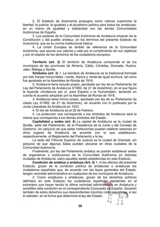 2. El Estatuto de Autonomía propugna como valores superiores la
libertad, la justicia, la igualdad y el pluralismo político para todos los andaluces,
en un marco de igualdad y solidaridad con las demás Comunidades
Autónomas de España.
3. Los poderes de la Comunidad Autónoma de Andalucía emanan de la
Constitución y del pueblo andaluz, en los términos del presente Estatuto de
Autonomía, que es su norma institucional básica.
4. La Unión Europea es ámbito de referencia de la Comunidad
Autónoma, que asume sus valores y vela por el cumplimiento de sus objetivos
y por el respeto de los derechos de los ciudadanos europeos.
Territorio (art. 2) El territorio de Andalucía comprende el de los
municipios de las provincias de Almería, Cádiz, Córdoba, Granada, Huelva,
Jaén, Málaga y Sevilla.
Símbolos (art. 3) 1. La bandera de Andalucía es la tradicional formada
por tres franjas horizontales –verde, blanca y verde-de igual anchura, tal como
fue aprobada en la Asamblea de Ronda de 1918.
2. Andalucía tiene escudo propio, aprobado por ley de su Parlamento (la
Ley del Parlamento de Andalucía 3/1982, de 21 de diciembre), en el que figura
la leyenda «Andalucía por sí, para España y la Humanidad», teniendo en
cuenta el acuerdo adoptado por la Asamblea de Ronda de 1918.
3. Andalucía tiene himno propio, aprobado por ley de su Parlamento (la
citada Ley 3/1982, de 21 de diciembre), de acuerdo con lo publicado por la
Junta Liberalista de Andalucía en 1933.
4. El día de Andalucía es el 28 de Febrero.
5. La protección que corresponde a los símbolos de Andalucía será la
misma que corresponda a los demás símbolos del Estado.
Capitalidad y sedes (art. 4) La capital de Andalucía es la ciudad de
Sevilla, sede del Parlamento, de la Presidencia de la Junta y del Consejo de
Gobierno, sin perjuicio de que estas instituciones puedan celebrar sesiones en
otros lugares de Andalucía de acuerdo con lo que establezcan,
respectivamente, el Reglamento del Parlamento y la ley.
La sede del Tribunal Superior de Justicia es la ciudad de Granada, sin
perjuicio de que algunas Salas puedan ubicarse en otras ciudades de la
Comunidad Autónoma.
Finalmente, por ley del Parlamento andaluz se podrán establecer sedes
de organismos o instituciones de la Comunidad Autónoma en distintas
ciudades de Andalucía, salvo aquellas sedes establecidas en este Estatuto.
Condición de andaluz o andaluza (Art. 5) 1. A los efectos del presente
Estatuto, gozan de la condición política de andaluces o andaluzas los
ciudadanos españoles que, de acuerdo con las leyes generales del Estado,
tengan vecindad administrativa en cualquiera de los municipios de Andalucía.
2. Como andaluces y andaluzas, gozan de los derechos políticos
definidos en este Estatuto los ciudadanos españoles residentes en el
extranjero que hayan tenido la última vecindad administrativa en Andalucía y
acrediten esta condición en el correspondiente Consulado de España. Gozarán
también de estos derechos sus descendientes inscritos como españoles, si así
lo solicitan, en la forma que determine la ley del Estado.
39

 