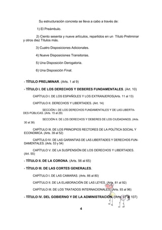 Su estructuración concreta se lleva a cabo a través de:
1) El Preámbulo.
2) Ciento sesenta y nueve artículos, repartidos en un Título Preliminar
y otros diez Títulos más.
3) Cuatro Disposiciones Adicionales.
4) Nueve Disposiciones Transitorias.
5) Una Disposición Derogatoria.
6) Una Disposición Final.
- TÍTULO PRELIMINAR. (Arts. 1 al 9)
- TÍTULO I. DE LOS DERECHOS Y DEBERES FUNDAMENTALES. (Art. 10)
CAPÍTULO I. DE LOS ESPAÑOLES Y LOS EXTRANJEROS(Arts. 11 al 13)
CAPÍTULO II. DERECHOS Y LIBERTADES. (Art. 14)
SECCIÓN I. DE LOS DERECHOS FUNDAMENTALES Y DE LAS LIBERTADES PÚBLICAS. (Arts. 15 al 29)
SECCIÓN II. DE LOS DERECHOS Y DEBERES DE LOS CIUDADANOS. (Arts.
30 al 38)

CAPÍTULO III. DE LOS PRINCIPIOS RECTORES DE LA POLÍTICA SOCIAL Y
ECONOMICA. (Arts. 39 al 52)
CAPÍTULO IV. DE LAS GARANTIAS DE LAS LIBERTADES Y DERECHOS FUNDAMENTALES. (Arts. 53 y 54)
CAPÍTULO V. DE LA SUSPENSIÓN DE LOS DERECHOS Y LIBERTADES.
(Art. 55)

- TÍTULO II. DE LA CORONA. (Arts. 56 al 65)
- TÍTULO III. DE LAS CORTES GENERALES.
CAPÍTULO I. DE LAS CAMARAS. (Arts. 66 al 80)
CAPÍTULO II. DE LA ELABORACIÓN DE LAS LEYES. (Arts. 81 al 92)
CAPÍTULO III. DE LOS TRATADOS INTERNACIONALES. (Arts. 93 al 96)

- TÍTULO IV. DEL GOBIERNO Y DE LA ADMINISTRACIÓN. (Arts. 97 al 107)
4

 