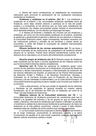 3. Dentro del marco constitucional, se establecerán los mecanismos
adecuados para promover la participación de los ciudadanos extranjeros
residentes en Andalucía.
Andaluces y andaluzas en el exterior. (Art. 6) 1. Los andaluces y
andaluzas en el exterior y las comunidades andaluzas asentadas fuera de
Andalucía, como tales, tendrán derecho a participar en la vida del pueblo
andaluz y a compartirla, en los términos que, en cada caso, establezcan las
leyes. Asimismo, las citadas comunidades podrán solicitar el reconocimiento
de la identidad andaluza, con los efectos que dispongan las leyes.
2. A efectos de fomentar y fortalecer los vínculos con los andaluces y
andaluzas, así como con las comunidades andaluzas en el exterior, prestarles
la asistencia y garantizarles el ejercicio y defensa de sus derechos e intereses,
la Comunidad Autónoma podrá, según corresponda, formalizar acuerdos con
las instituciones públicas y privadas de los territorios y países donde se
encuentren, o instar del Estado la suscripción de tratados internacionales
sobre estas materias.
Eficacia territorial de las normas autonómicas (art. 7) Las leyes y
normas emanadas de las instituciones de autogobierno de Andalucía tendrán
eficacia en su territorio. Podrán tener eficacia extraterritorial cuando así se
deduzca de su naturaleza y en el marco del ordenamiento constitucional.
Derecho propio de Andalucía (art. 8) El Derecho propio de Andalucía
está constituido por las leyes y normas reguladoras de las materias sobre las
que la Comunidad Autónoma ostenta competencias.
Derechos (art. 9) Todas las personas en Andalucía gozan como
mínimo de los derechos reconocidos en la Declaración Universal de Derechos
Humanos y demás instrumentos europeos e internacionales de protección de
los mismos ratificados por España, en particular en los Pactos Internacionales
de Derechos Civiles y Políticos y de Derechos Económicos, Sociales y
Culturales; en el Convenio Europeo para la Protección de los Derechos
Humanos y de las Libertades Fundamentales y en la Carta Social Europea. La
Comunidad Autónoma garantiza el pleno respeto a las minorías que residan en
su territorio.
Junto a esta previsión, no hay que olvidar la regulación de los derechos
y libertades de los españoles en general recogida en nuestra vigente
Constitución, de 27 de diciembre de 1978 (CE, en adelante), así como en el
Título I de este Estatuto de Autonomía.
Objetivos básicos de la Comunidad Autónoma (art 10) 1. La
Comunidad Autónoma de Andalucía promoverá las condiciones para que la
libertad y la igualdad del individuo y de los grupos en que se integra sean
reales y efectivas; removerá los obstáculos que impidan o dificulten su plenitud
y fomentará la calidad de la democracia facilitando la participación de todos los
andaluces en la vida política, económica, cultural y social. A tales efectos,
adoptará todas las medidas de acción positiva que resulten necesarias.
2. La Comunidad Autónoma propiciará la efectiva igualdad del hombre y
de la mujer andaluces, promoviendo la democracia paritaria y la plena
incorporación de aquélla en la vida social, superando cualquier discriminación
laboral, cultural, económica, política o social.
40

 