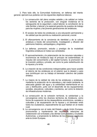 3. Para todo ello, la Comunidad Autónoma, en defensa del interés
general, ejercerá sus poderes con los siguientes objetivos básicos:
1. La consecución del pleno empleo estable y de calidad en todos
los sectores de la producción, con singular incidencia en la
salvaguarda de la seguridad y salud laboral, la conciliación de la
vida familiar y laboral y la especial garantía de puestos de trabajo
para las mujeres y las jóvenes generaciones de andaluces.
2. El acceso de todos los andaluces a una educación permanente y
de calidad que les permita su realización personal y social.
3. El afianzamiento de la conciencia de identidad y de la cultura
andaluza a través del conocimiento, investigación y difusión del
patrimonio histórico, antropológico y lingüístico.
4. La defensa, promoción, estudio y prestigio de la modalidad
lingüística andaluza en todas sus variedades.
5. El aprovechamiento y la potenciación de los recursos naturales y
económicos de Andalucía bajo el principio de sostenibilidad, el
impulso del conocimiento y del capital humano, la promoción de
la inversión pública y privada, así como la justa redistribución de
la riqueza y la renta.
6. La creación de las condiciones indispensables para hacer posible
el retorno de los andaluces en el exterior que lo deseen y para
que contribuyan con su trabajo al bienestar colectivo del pueblo
andaluz.
7. La mejora de la calidad de vida de los andaluces y andaluzas,
mediante la protección de la naturaleza y del medio ambiente, la
adecuada gestión del agua y la solidaridad interterritorial en su
uso y distribución, junto con el desarrollo de los equipamientos
sociales, educativos, culturales y sanitarios, así como la dotación
de infraestructuras modernas.
8. La consecución de la cohesión territorial, la solidaridad y la
convergencia entre los diversos territorios de Andalucía, como
forma de superación de los desequilibrios económicos, sociales y
culturales y de equiparación de la riqueza y el bienestar entre
todos los ciudadanos, especialmente los que habitan en el medio
rural.
9. La convergencia con el resto del Estado y de la Unión Europea,
promoviendo y manteniendo las necesarias relaciones de
colaboración con el Estado y las demás Comunidades y Ciudades
Autónomas, y propiciando la defensa de los intereses andaluces
ante la Unión Europea.
41

 