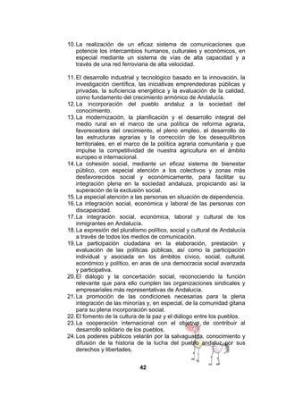 10. La realización de un eficaz sistema de comunicaciones que
potencie los intercambios humanos, culturales y económicos, en
especial mediante un sistema de vías de alta capacidad y a
través de una red ferroviaria de alta velocidad.
11. El desarrollo industrial y tecnológico basado en la innovación, la
investigación científica, las iniciativas emprendedoras públicas y
privadas, la suficiencia energética y la evaluación de la calidad,
como fundamento del crecimiento armónico de Andalucía.
12. La incorporación del pueblo andaluz a la sociedad del
conocimiento.
13. La modernización, la planificación y el desarrollo integral del
medio rural en el marco de una política de reforma agraria,
favorecedora del crecimiento, el pleno empleo, el desarrollo de
las estructuras agrarias y la corrección de los desequilibrios
territoriales, en el marco de la política agraria comunitaria y que
impulse la competitividad de nuestra agricultura en el ámbito
europeo e internacional.
14. La cohesión social, mediante un eficaz sistema de bienestar
público, con especial atención a los colectivos y zonas más
desfavorecidos social y económicamente, para facilitar su
integración plena en la sociedad andaluza, propiciando así la
superación de la exclusión social.
15. La especial atención a las personas en situación de dependencia.
16. La integración social, económica y laboral de las personas con
discapacidad.
17. La integración social, económica, laboral y cultural de los
inmigrantes en Andalucía.
18. La expresión del pluralismo político, social y cultural de Andalucía
a través de todos los medios de comunicación.
19. La participación ciudadana en la elaboración, prestación y
evaluación de las políticas públicas, así como la participación
individual y asociada en los ámbitos cívico, social, cultural,
económico y político, en aras de una democracia social avanzada
y participativa.
20. El diálogo y la concertación social, reconociendo la función
relevante que para ello cumplen las organizaciones sindicales y
empresariales más representativas de Andalucía.
21. La promoción de las condiciones necesarias para la plena
integración de las minorías y, en especial, de la comunidad gitana
para su plena incorporación social.
22. El fomento de la cultura de la paz y el diálogo entre los pueblos.
23. La cooperación internacional con el objetivo de contribuir al
desarrollo solidario de los pueblos.
24. Los poderes públicos velarán por la salvaguarda, conocimiento y
difusión de la historia de la lucha del pueblo andaluz por sus
derechos y libertades.
42

 