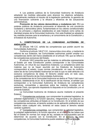 4. Los poderes públicos de la Comunidad Autónoma de Andalucía
adoptarán las medidas adecuadas para alcanzar los objetivos señalados,
especialmente mediante el impulso de la legislación pertinente, la garantía de
una financiación suficiente y la eficacia y eficiencia de las actuaciones
administrativas.
Promoción de los valores democráticos y ciudadanos (art. 11) Los
poderes públicos de Andalucía promoverán el desarrollo de una conciencia
ciudadana y democrática plena, fundamentada en los valores constitucionales
y en los principios y objetivos establecidos en este Estatuto como señas de
identidad propias de la Comunidad Autónoma. Con esta finalidad se adoptarán
las medidas precisas para la enseñanza y el conocimiento de la Constitución y
el Estatuto de Autonomía.
3.- COMPETENCIAS DE LA COMUNIDAD AUTÓNOMA DE
ANDALUCÍA.
El artículo 148 C.E. señala las competencias que podrán asumir las
Comunidades Autónomas.
Conforme al artículo 148,2º C.E., transcurridos cinco años, y mediante la
reforma de sus Estatutos, las Comunidades autónomas podrán ampliar sus
competencias dentro del marco establecido en el artículo 149, que se refiere a
las competencias exclusivas del Estado.
El artículo 149.3 prescribe que las materias no atribuidas expresamente
al Estado por esta Constitución podrán corresponder a las Comunidades
Autónomas, en virtud de sus respectivos Estatutos. La competencia sobre las
materias que no se hayan asumido por los Estatutos de Autonomía
corresponderá al estado, cuyas normas prevalecerán, en caso de conflicto,
sobre las de las Comunidades Autónomas en todo lo que no esté atribuido a la
exclusiva competencia de éstas. El Derecho estatal será, en todo caso,
supletorio del Derecho de las Comunidades Autónomas.
A las competencias de la Comunidad Autónoma se dedica el Título II del nuevo
Estatuto, estableciendo el art. 42 la clasificación de las mismas, al señalar que
corresponden a la Comunidad Autónoma de Andalucía las competencias
exclusivas, compartidas y ejecutivas sobre las materias incluidas en el
presente Título, que ejercerá respetando lo dispuesto en la Constitución y en el
presente Estatuto.
La Comunidad Autónoma de Andalucía asume mediante el presente
Estatuto:
1.º Competencias exclusivas, que comprenden la potestad legislativa, la
potestad reglamentaria y la función ejecutiva, íntegramente y sin perjuicio de
las competencias atribuidas al Estado en la Constitución. En el ámbito de sus
competencias exclusivas, el derecho andaluz es de aplicación preferente en su
territorio sobre cualquier otro, teniendo en estos casos el derecho estatal
carácter supletorio.
2.º Competencias compartidas, que comprenden la potestad legislativa,
la potestad reglamentaria y la función ejecutiva, en el marco de las bases que
fije el Estado en normas con rango de ley, excepto en los supuestos que se
determinen de acuerdo con la Constitución. En el ejercicio de estas
competencias, la Comunidad Autónoma puede establecer políticas propias.
43

 