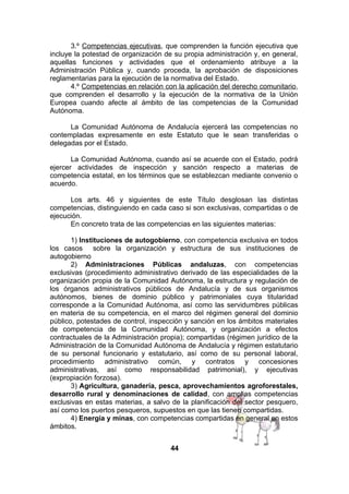 3.º Competencias ejecutivas, que comprenden la función ejecutiva que
incluye la potestad de organización de su propia administración y, en general,
aquellas funciones y actividades que el ordenamiento atribuye a la
Administración Pública y, cuando proceda, la aprobación de disposiciones
reglamentarias para la ejecución de la normativa del Estado.
4.º Competencias en relación con la aplicación del derecho comunitario,
que comprenden el desarrollo y la ejecución de la normativa de la Unión
Europea cuando afecte al ámbito de las competencias de la Comunidad
Autónoma.
La Comunidad Autónoma de Andalucía ejercerá las competencias no
contempladas expresamente en este Estatuto que le sean transferidas o
delegadas por el Estado.
La Comunidad Autónoma, cuando así se acuerde con el Estado, podrá
ejercer actividades de inspección y sanción respecto a materias de
competencia estatal, en los términos que se establezcan mediante convenio o
acuerdo.
Los arts. 46 y siguientes de este Título desglosan las distintas
competencias, distinguiendo en cada caso si son exclusivas, compartidas o de
ejecución.
En concreto trata de las competencias en las siguientes materias:
1) Instituciones de autogobierno, con competencia exclusiva en todos
los casos sobre la organización y estructura de sus instituciones de
autogobierno
2) Administraciones Públicas andaluzas, con competencias
exclusivas (procedimiento administrativo derivado de las especialidades de la
organización propia de la Comunidad Autónoma, la estructura y regulación de
los órganos administrativos públicos de Andalucía y de sus organismos
autónomos, bienes de dominio público y patrimoniales cuya titularidad
corresponde a la Comunidad Autónoma, así como las servidumbres públicas
en materia de su competencia, en el marco del régimen general del dominio
público, potestades de control, inspección y sanción en los ámbitos materiales
de competencia de la Comunidad Autónoma, y organización a efectos
contractuales de la Administración propia); compartidas (régimen jurídico de la
Administración de la Comunidad Autónoma de Andalucía y régimen estatutario
de su personal funcionario y estatutario, así como de su personal laboral,
procedimiento administrativo común, y contratos y concesiones
administrativas, así como responsabilidad patrimonial), y ejecutivas
(expropiación forzosa).
3) Agricultura, ganadería, pesca, aprovechamientos agroforestales,
desarrollo rural y denominaciones de calidad, con amplias competencias
exclusivas en estas materias, a salvo de la planificación del sector pesquero,
así como los puertos pesqueros, supuestos en que las tienen compartidas.
4) Energía y minas, con competencias compartidas en general en estos
ámbitos.
44

 