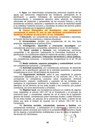 5) Agua, con determinadas competencias exclusivas respecto de las
aguas que transcurran íntegramente por Andalucía, participando en la
planificación y gestión hidrológica de aprovechamientos hidráulicos
intercomunitarios, y competencia ejecutiva sobre adopción de medidas
adicionales de protección y saneamiento de los recursos hídricos y de los
ecosistemas acuáticos, ejecución y explotación de obras de titularidad estatal
si se establece mediante convenio, y facultades de policía del dominio público
hidráulico atribuidas por la legislación estatal.
6) Cuenca Hidrográfica del Guadalquivir, esta competencia
corresponde al artículo 51, que ha sido declarado inconstitucional por
Sentencia TC (Pleno) 16 marzo 2011. Nº rec. 5120(2007) .
7) Educación, con competencias exclusivas, compartidas y ejecutivas,
en función del tipo de enseñanza y materias educativas.
8) Universidades, también con competencias de los tres tipos
anteriores, regulándose en el artículo 53 EA.
9) Investigación, desarrollo e innovación tecnológica, con
competencias exclusivas y compartidas, señalando en el art. 54 del Estatuto.
10) Salud, sanidad y farmacia, con competencias exclusivas,
compartidas y de ejecución, participando la Comunidad Autónoma en la
planificación y la coordinación estatal en materia de sanidad y salud pública.
11) Vivienda, urbanismo, ordenación del territorio y obras públicas,
con competencias exclusivas y compartidas recogiéndose en el art. 56 del
Estatuto.
12) Medio ambiente, espacios protegidos y sostenibilidad, también
con competencias exclusivas y compartidas
13) Actividad económica, con competencias exclusivas, de desarrollo
y gestión de la planificación general de la actividad económica y ejecutivas
recogiéndose en el art. 58 del Estatuto de Autonomía.
14) Organización territorial, sobre lo que, respetando la garantía
institucional establecida por la Constitución en los artículos 140 y 141, le
corresponde la competencia exclusiva sobre organización territorial
(determinación, creación, modificación y supresión de las entidades que
configuran la organización territorial de Andalucía, y creación, supresión y
alteración de los términos de los entes locales y las comarcas que puedan
constituirse, así como denominación y símbolos).
15) Régimen local, con competencia exclusiva en materia de régimen
local, respetando el artículo 149.1.18.ª de la Constitución y el principio de
autonomía local y compartidas, además de, en el marco de la regulación
general del Estado, competencias sobre haciendas locales y tutela financiera
de los entes locales, sin perjuicio de la autonomía de éstos, y dentro de las
bases que dicte el Estado de acuerdo con el artículo 149.1.18.ª de la
Constitución.
16) Servicios sociales, voluntariado, menores y familias, con
competencias exclusivas y participación en la elaboración y reforma de la
legislación penal y procesal que incida en la competencia de menores a través
de los órganos y procedimientos multilaterales a que se refiere el apartado 1
del artículo 221 del Estatuto.

45

 