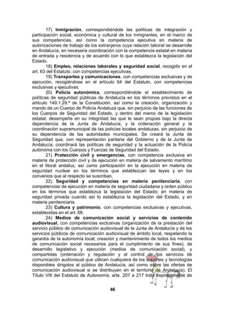 17) Inmigración, correspondiéndole las políticas de integración y
participación social, económica y cultural de los inmigrantes, en el marco de
sus competencias, así como la competencia ejecutiva en materia de
autorizaciones de trabajo de los extranjeros cuya relación laboral se desarrolle
en Andalucía, en necesaria coordinación con la competencia estatal en materia
de entrada y residencia y de acuerdo con lo que establezca la legislación del
Estado.
18) Empleo, relaciones laborales y seguridad social, recogido en el
art. 63 del Estatuto, con competencias ejecutivas.
19) Transportes y comunicaciones, con competencias exclusivas y de
ejecución, recogiéndose en el artículo 64 del Estatuto, con competencias
exclusivas y ejecutivas.
20) Policía autonómica, correspondiéndole el establecimiento de
políticas de seguridad públicas de Andalucía en los términos previstos en el
artículo 149.1.29.ª de la Constitución, así como la creación, organización y
mando de un Cuerpo de Policía Andaluza que, sin perjuicio de las funciones de
los Cuerpos de Seguridad del Estado, y dentro del marco de la legislación
estatal, desempeñe en su integridad las que le sean propias bajo la directa
dependencia de la Junta de Andalucía, y la ordenación general y la
coordinación supramunicipal de las policías locales andaluzas, sin perjuicio de
su dependencia de las autoridades municipales. Se creará la Junta de
Seguridad que, con representación paritaria del Gobierno y de la Junta de
Andalucía, coordinará las políticas de seguridad y la actuación de la Policía
autónoma con los Cuerpos y Fuerzas de Seguridad del Estado.
21) Protección civil y emergencias, con competencia exclusiva en
materia de protección civil y de ejecución en materia de salvamento marítimo
en el litoral andaluz, así como participación en la ejecución en materia de
seguridad nuclear en los términos que establezcan las leyes y en los
convenios que al respecto se suscriban.
22) Seguridad y competencias en materia penitenciaria, con
competencias de ejecución en materia de seguridad ciudadana y orden público
en los términos que establezca la legislación del Estado; en materia de
seguridad privada cuando así lo establezca la legislación del Estado, y en
materia penitenciaria.
23) Cultura y patrimonio, con competencias exclusivas y ejecutivas,
establecidas en el art. 68.
24) Medios de comunicación social y servicios de contenido
audiovisual, con competencias exclusivas (organización de la prestación del
servicio público de comunicación audiovisual de la Junta de Andalucía y de los
servicios públicos de comunicación audiovisual de ámbito local, respetando la
garantía de la autonomía local; creación y mantenimiento de todos los medios
de comunicación social necesarios para el cumplimiento de sus fines), de
desarrollo legislativo y ejecución (medios de comunicación social), y
compartidas (ordenación y regulación y el control de los servicios de
comunicación audiovisual que utilicen cualquiera de los soportes y tecnologías
disponibles dirigidos al público de Andalucía, así como sobre las ofertas de
comunicación audiovisual si se distribuyen en el territorio de Andalucía). El
Título VIII del Estatuto de Autonomía, arts. 207 a 217 trata expresamente de
46

 