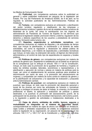 los Medios de Comunicación Social.
25) Publicidad, con competencia exclusiva sobre la publicidad en
general y sobre publicidad institucional sin perjuicio de la legislación del
Estado. Por Ley del Parlamento de Andalucía 6/2005, de 8 de abril, se ha
regulado la actividad publicitaria de las Administraciones Públicas de
Andalucía.
26) Turismo, con competencia exclusiva en ordenación y planificación
del sector turístico; regulación y clasificación de las empresas y
establecimientos turísticos y gestión de la red de establecimientos turísticos de
titularidad de la Junta, así como la coordinación con los órganos de
administración de Paradores de Turismo de España en los términos que
establezca la legislación estatal; promoción interna y externa; regulación de los
derechos y deberes específicos de los usuarios y prestadores de servicios
turísticos; formación sobre turismo, etc.
27) Deportes, espectáculos y actividades recreativas, con
competencias exclusivas en materia de deportes y de actividades de tiempo
libre, que incluye la planificación, la coordinación y el fomento de estas
actividades, así como la regulación y declaración de utilidad pública de
entidades deportivas, y en materia de espectáculos y actividades recreativas
que incluye, en todo caso, la ordenación del sector, el régimen de intervención
administrativa y el control de todo tipo de espectáculos en espacios y locales
públicos.
28) Políticas de género, con competencias exclusivas (en materia de
políticas de género que, respetando lo establecido por el Estado en el ejercicio
de la competencia que le atribuye el artículo 149.1.1.ª de la Constitución,
incluye, en todo caso la promoción de la igualdad de hombres y mujeres en
todos los ámbitos sociales, laborales, económicos o representativos y la
planificación y ejecución de normas y planes en materia de políticas para la
mujer, así como el establecimiento de acciones positivas para erradicar la
discriminación por razón de sexo, y la promoción del asociacionismo de
mujeres), y compartidas (en materia de lucha contra la violencia de género y
en la planificación de actuaciones y la capacidad de evaluación y propuesta
ante la Administración central).
29) Políticas de juventud, con competencia exclusiva en materia de
juventud, que incluye, en todo caso la promoción del desarrollo personal y
social de los jóvenes así como las actividades de fomento o normativas
dirigidas a conseguir el acceso de éstos al trabajo, la vivienda y la formación
profesional; el diseño, la aplicación y evaluación de políticas y planes
destinados a la juventud; la promoción del asociacionismo juvenil, de la
participación de los jóvenes, de la movilidad internacional y del turismo juvenil,
y la regulación y gestión de actividades e instalaciones destinadas a la
juventud.
30) Cajas de ahorro, entidades de crédito, bancos, seguros y
mutualidades no integradas en el sistema de Seguridad Social,
correspondiéndole en materia de cajas de ahorro con domicilio en Andalucía,
cajas rurales y entidades cooperativas de crédito, la competencia exclusiva
sobre la regulación de su organización, sin perjuicio de lo establecido en los
artículos 149.1.11.ª y 149.1.13.ª de la Constitución y compartida en otras
47

 