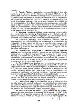 materias.
31) Función Pública y estadística, correspondiéndole el desarrollo
legislativo y la ejecución en los términos del artículo 149.1.18.ª de la
Constitución. Asimismo, en materia de función pública y personal al servicio de
la Administración, respetando el principio de autonomía local, la competencia
exclusiva sobre la planificación, organización general, la formación y la acción
social de su función pública en todos los sectores materiales de prestación de
los servicios públicos de la Comunidad Autónoma; la competencia compartida
sobre el régimen estatutario del personal al servicio de las Administraciones
andaluzas; la competencia exclusiva, en materia de personal laboral, sobre la
adaptación a las necesidades derivadas de la organización administrativa y
sobre la formación de este personal.
32) Notariado y registros públicos, con competencia ejecutiva sobre
el nombramiento de Notarios y Registradores y el establecimiento de
demarcaciones notariales y registrales; Registro Civil, y Archivos de protocolos
notariales, de libros registrales de la propiedad, mercantiles y civiles.
33) Consultas populares, con competencia exclusiva para el
establecimiento del régimen jurídico, las modalidades, el procedimiento, la
realización y la convocatoria por ella misma o por los entes locales en el
ámbito de sus competencias de encuestas, audiencias públicas, foros de
participación y cualquier otro instrumento de consulta popular, con la
excepción del referéndum.
34) Asociaciones, fundaciones y corporaciones de derecho
público, con competencia exclusiva, respetando las condiciones básicas
establecidas por el Estado para garantizar la igualdad en el ejercicio del
derecho y la reserva de ley orgánica, sobre el régimen jurídico de las
asociaciones que desarrollen principalmente sus funciones en Andalucía, y
sobre las academias y el régimen jurídico de las fundaciones que desarrollen
principalmente sus funciones en Andalucía.
35) Administración de Justicia, con competencias compartidas en
materia de administración de justicia, de acuerdo con lo establecido en la Ley
Orgánica del Poder Judicial, que incluyen la gestión de los recursos materiales,
la organización de los medios humanos al servicio de la Administración de
Justicia, las demarcaciones territoriales de los órganos jurisdiccionales, los
concursos y oposiciones de personal no judicial, y cuantas competencias
ejecutivas le atribuye el Título V del Estatuto y la legislación estatal.
36) Juego, con competencia exclusiva en materia de juegos, apuestas y
casinos, incluidas las modalidades por medios informáticos y telemáticos,
cuando la actividad se desarrolle exclusivamente en Andalucía.
37) Protección de datos, con competencia ejecutiva sobre protección
de datos de carácter personal, gestionados por las instituciones autonómicas
de Andalucía, Administración autonómica, Administraciones locales, y otras
entidades de derecho público y privado dependientes de cualquiera de ellas,
así como por las universidades del sistema universitario andaluz.
38) Denominaciones de origen y otras menciones de calidad,
correspondiéndole, respetando lo dispuesto en el artículo 149.1.13.ª de la
Constitución, la competencia exclusiva sobre denominaciones de origen y
otras menciones de calidad, que incluye, en todo caso, el régimen jurídico de
48

 