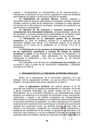 creación y funcionamiento, el reconocimiento de las denominaciones o
indicaciones, la aprobación de sus normas reguladoras y todas las facultades
administrativas de gestión y control de la actuación de aquéllas.
39) Organización de servicios básicos, pudiendo organizar y
administrar todos los servicios relacionados con educación, sanidad y servicios
sociales y ejercer la tutela de las instituciones y entidades en estas materias,
sin perjuicio de la alta inspección del Estado, conducente al cumplimiento de
esta funciones y competencias.
40) Ejercicio de las funciones y servicios inherentes a las
competencias de la Comunidad Autónoma, correspondiéndole, además de
las facultades y funciones expresamente contempladas en el Estatuto, todas
aquellas que, por su naturaleza, resulten inherentes a su pleno ejercicio.
41) Participación en la ordenación general de la actividad
económica: La Junta de Andalucía participa en la elaboración de las
decisiones estatales que afectan a la ordenación general de la actividad
económica en el marco de lo establecido en el Artículo 131.2 de la
Constitución.
42) Participación en los procesos de designación de los miembros
de los organismos económicos y sociales del Estado de carácter
económico y social, en los términos que establezcan la Constitución y la
legislación estatal aplicable
Esta participación en las designaciones
corresponde al Parlamento, o bien con su acuerdo, en los términos
establecidos por ley.
43) Finalmente, el art. 88 trata de la coordinación con el Estado, que
se llevará a cabo a través de los mecanismos multilaterales y bilaterales
previstos en el Título IX.
4.- ORGANIZACIÓN DE LA COMUNIDAD AUTÓNOMA ANDALUZA
Dentro de la organización de la Comunidad Autónoma, hay que
distinguir entre la organización territorial, a la que se refiere el Título III del
Estatuto, y la organización institucional, regulada en el Título IV.
Sobre la organización territorial, con carácter general, el art. 89
prescribe que Andalucía se organiza territorialmente en municipios, provincias
y demás entidades territoriales que puedan crearse por ley, y que la
Administración de la Comunidad Autónoma y las Administraciones locales
ajustarán sus relaciones a los principios de información mutua, coordinación,
colaboración y respeto a los ámbitos competencia les correspondientes
determinados en el presente Estatuto, en la legislación básica del Estado y en
la normativa autonómica de desarrollo, con plena observancia de la garantía
institucional de la autonomía local reconocida por la Constitución y por la Carta
Europea de la Autonomía Local. Los restantes artículos de este Título, se
refieren a los Municipios, recogiendo sus competencias, la transferencia y
delegación de competencias en los mismos, la agrupación de Municipios; a la
Provincia; a las Comarcas, y a la Ley de Régimen Local que, en el marco de la
legislación básica del Estado, regulará las relaciones entre las instituciones de
49

 