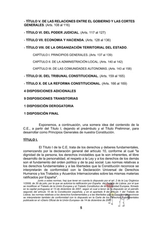 - TÍTULO V. DE LAS RELACIONES ENTRE EL GOBIERNO Y LAS CORTES
GENERALES. (Arts. 108 al 116)
- TÍTULO VI. DEL PODER JUDICIAL. (Arts. 117 al 127)
- TÍTULO VII. ECONOMIA Y HACIENDA. (Arts. 128 al 136)
- TÍTULO VIII. DE LA ORGANIZACIÓN TERRITORIAL DEL ESTADO.
CAPÍTULO I. PRINCIPIOS GENERALES. (Arts. 137 al 139)
CAPÍTULO II. DE LA ADMINISTRACIÓN LOCAL. (Arts. 140 al 142)
CAPÍTULO III. DE LAS COMUNIDADES AUTONOMAS. (Arts. 143 al 158)

- TÍTULO IX. DEL TRIBUNAL CONSTITUCIONAL. (Arts. 159 al 165)
- TÍTULO X. DE LA REFORMA CONSTITUCIONAL. (Arts. 166 al 169)
4 DISPOSICIONES ADICIONALES
9 DISPOSICIONES TRANSITORIAS
1 DISPOSICIÓN DEROGATORIA
1 DISPOSICIÓN FINAL
Exponemos, a continuación, una somera idea del contenido de la
C.E., a partir del Título I, dejando el preámbulo y el Título Preliminar, para
desarrollar como Principios Generales de nuestra Constitución.
TÍTULO I.
El Título I de la C.E. trata de los derechos y deberes fundamentales,
comenzando por la declaración general del artículo 10, conforme al cual "la
dignidad de la persona, los derechos inviolables que le son inherentes, el libre
desarrollo de la personalidad, el respeto a la Ley y a los derechos de los demás
son el fundamento del orden político y de la paz social. Las normas relativas a
los derechos fundamentales y a las libertades que la Constitución reconoce se
interpretarán de conformidad con la Declaración Universal de Derechos
Humanos y los Tratados y Acuerdos Internacionales sobre las mismas materias
ratificados por España".
Junto a estas normas, hay que tener en cuenta lo dispuesto por el art. 2 de la Ley Orgánica
1/2008, de 30 de julio, por la que se autoriza la ratificación por España del Tratado de Lisboa, por el que
se modifican el Tratado de la Unión Europea y el Tratado Constitutivo de la Comunidad Europea, firmado
en la capital portuguesa el 13 de diciembre de 2007, según el cual a tenor de lo dispuesto en el párrafo
segundo del artículo 10 de la Constitución española, y en el apartado 8 del artículo 1 del Tratado de
Lisboa, las normas relativas a los derechos fundamentales y a las libertades que la Constitución reconoce
se interpretarán también de conformidad con lo dispuesto en la Carta de los Derechos Fundamentales
publicada en el «Diario Oficial de la Unión Europea» de 14 de diciembre de 2007.

5

 