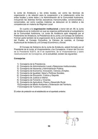 la Junta de Andalucía y los entes locales, así como las técnicas de
organización y de relación para la cooperación y la colaboración entre los
entes locales y entre éstos y la Administración de la Comunidad Autónoma,
incluyendo las distintas formas asociativas mancomunales, convencionales y
consorciales, así como cuantas materias se deduzcan en lo relativo a las
competencias en materia de Régimen Local
En cuanto a la organización institucional, a tenor del art. 99, la Junta
de Andalucía es la institución en que se organiza políticamente el autogobierno
de la Comunidad Autónoma. La Junta de Andalucía está integrada por el
Parlamento de Andalucía, la Presidencia de la Junta y el Consejo de Gobierno.
Forman parte también de la organización de la Junta de Andalucía el Defensor
del Pueblo, el Consejo Consultivo, la Cámara de cuentas, el Consejo
Audiovisual de Andalucía y el Consejo Económico y Social.
El Consejo de Gobierno de la Junta de Andalucía, estará formado por el
Presidente de la Junta, el Vicepresidente y los Consejeros. A tenor del Decreto
de la Presidenta 4/2013, de 9 de septiembre, de la Vicepresidencia y sobre
reestructuración de Consejerías, en la actualidad, existen las siguientes:
Consejerías
1) Consejería de la Presidencia.
2) Consejería de Administración Local y Relaciones Institucionales.
3) Consejería de Hacienda y Administración Pública.  
4) Consejería de Economía, Innovación, Ciencia y Empleo.  
5) Consejería de Igualdad, Salud y Políticas Sociales.  
6) Consejería de Educación, Cultura y Deporte.
7) Consejería de Justicia e Interior.
8) Consejería de Fomento y Vivienda.
9) Consejería de Agricultura, Pesca y Desarrollo Rural.
10)Consejería de Medio Ambiente y Ordenación del Territorio.
11)Consejería de Turismo y Comercio.
El orden de prelación es el establecido en el apartado anterior.

==============================================================

50

 