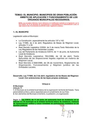 TEMA3: EL MUNICIPIO. MUNICIPIOS DE GRAN POBLACIÓN:
ÁMBITO DE APLICACIÓN Y FUNCIONAMIENTO DE LOS
ÓRGANOS MUNICIPALES NECESARIOS.
NOTA: Los recuadros inferiores, hacen referencia a la modificación realizada en la legislación, por la
Ley 27/2013, de 27 de diciembre de racionalización y sostenibilidad de la Administración Local, en
vigor desde el día 31 de diciembre de 2013-En verde: Legislación andaluza.-

1.- EL MUNICIPIO
Legislación sobre el Municipio:
•
•
•
•
•
•

La Constitución, especialmente los artículos 137 a 142.
Ley 7/1985, de 2 de abril, Reguladora de Bases de Régimen Local,
artículos 11 a 30.
Real Decreto Legislativo 2/2004, de 5 de marzo,Texto Refundido de la
Ley Reguladora de las Haciendas Locales.
Ley del Parlamento de Andalucía 5/2010, de 11 de junio, de Autonomía
Local de Andalucía.
Real Decreto Legislativo 781/1986, de 18 de abril, Texto
Refundido de las disposiciones legales vigentes en materia de
Régimen Local.
Real Decreto 2.568/1986, de 28 de noviembre, Reglamento de
Organización, Funcionamiento y Régimen Jurídico de las
Entidades Locales.

Desarrollo, Ley 7/1985, de 2 de abril, reguladora de las Bases del Régimen
Local. Con aclaraciones de las leyes propias andaluzas.
TÍTULO II

El Municipio
Artículo 11
1. El Municipio es la entidad local básica de la organización territorial del Estado. Tiene
personalidad jurídica y plena capacidad para el cumplimiento de sus fines.
2. Son elementos del Municipio el territorio, la población y la organización.
Según la Ley 5/2010, de 11 de junio, de autonomía local de Andalucía, en su
artículo 3.2. El municipio es la entidad territorial básica de Andalucía, instancia
de representación política y cauce inmediato de participación ciudadana en los
asuntos públicos.

51

 