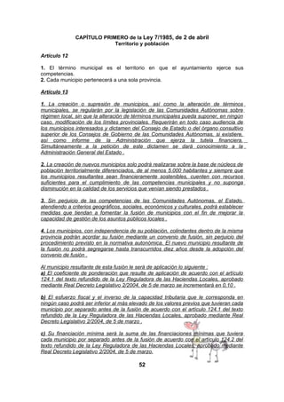 CAPÍTULO PRIMERO de la Ley 7/1985, de 2 de abril
Territorio y población
Artículo 12
1. El término municipal es el territorio en que el ayuntamiento ejerce sus
competencias.
2. Cada municipio pertenecerá a una sola provincia.
Artículo 13
1. La creación o supresión de municipios, así como la alteración de términos
municipales, se regularán por la legislación de las Comunidades Autónomas sobre
régimen local, sin que la alteración de términos municipales pueda suponer, en ningún
caso, modificación de los límites provinciales. Requerirán en todo caso audiencia de
los municipios interesados y dictamen del Consejo de Estado o del órgano consultivo
superior de los Consejos de Gobierno de las Comunidades Autónomas, si existiere,
así como informe de la Administración que ejerza la tutela financiera.
Simultáneamente a la petición de este dictamen se dará conocimiento a la
Administración General del Estado .
2. La creación de nuevos municipios solo podrá realizarse sobre la base de núcleos de
población territorialmente diferenciados, de al menos 5.000 habitantes y siempre que
los municipios resultantes sean financieramente sostenibles, cuenten con recursos
suficientes para el cumplimiento de las competencias municipales y no suponga
disminución en la calidad de los servicios que venían siendo prestados .
3. Sin perjuicio de las competencias de las Comunidades Autónomas, el Estado,
atendiendo a criterios geográficos, sociales, económicos y culturales, podrá establecer
medidas que tiendan a fomentar la fusión de municipios con el fin de mejorar la
capacidad de gestión de los asuntos públicos locales .
4. Los municipios, con independencia de su población, colindantes dentro de la misma
provincia podrán acordar su fusión mediante un convenio de fusión, sin perjuicio del
procedimiento previsto en la normativa autonómica. El nuevo municipio resultante de
la fusión no podrá segregarse hasta transcurridos diez años desde la adopción del
convenio de fusión .
Al municipio resultante de esta fusión le será de aplicación lo siguiente :
a) El coeficiente de ponderación que resulte de aplicación de acuerdo con el artículo
124.1 del texto refundido de la Ley Reguladora de las Haciendas Locales, aprobado
mediante Real Decreto Legislativo 2/2004, de 5 de marzo se incrementará en 0,10 .
b) El esfuerzo fiscal y el inverso de la capacidad tributaria que le corresponda en
ningún caso podrá ser inferior al más elevado de los valores previos que tuvieran cada
municipio por separado antes de la fusión de acuerdo con el artículo 124.1 del texto
refundido de la Ley Reguladora de las Haciendas Locales, aprobado mediante Real
Decreto Legislativo 2/2004, de 5 de marzo .
c) Su financiación mínima será la suma de las financiaciones mínimas que tuviera
cada municipio por separado antes de la fusión de acuerdo con el artículo 124.2 del
texto refundido de la Ley Reguladora de las Haciendas Locales, aprobado mediante
Real Decreto Legislativo 2/2004, de 5 de marzo.

52

 