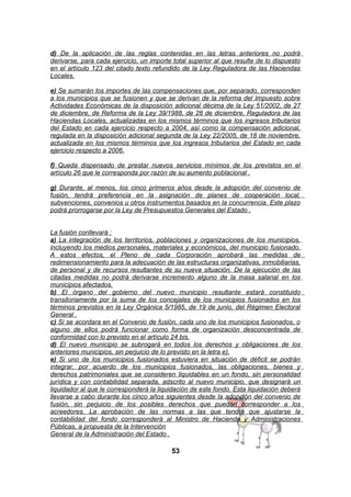 d) De la aplicación de las reglas contenidas en las letras anteriores no podrá
derivarse, para cada ejercicio, un importe total superior al que resulte de lo dispuesto
en el artículo 123 del citado texto refundido de la Ley Reguladora de las Haciendas
Locales.
e) Se sumarán los importes de las compensaciones que, por separado, corresponden
a los municipios que se fusionen y que se derivan de la reforma del Impuesto sobre
Actividades Económicas de la disposición adicional décima de la Ley 51/2002, de 27
de diciembre, de Reforma de la Ley 39/1988, de 28 de diciembre, Reguladora de las
Haciendas Locales, actualizadas en los mismos términos que los ingresos tributarios
del Estado en cada ejercicio respecto a 2004, así como la compensación adicional,
regulada en la disposición adicional segunda de la Ley 22/2005, de 18 de noviembre,
actualizada en los mismos términos que los ingresos tributarios del Estado en cada
ejercicio respecto a 2006.
f) Queda dispensado de prestar nuevos servicios mínimos de los previstos en el
artículo 26 que le corresponda por razón de su aumento poblacional .
g) Durante, al menos, los cinco primeros años desde la adopción del convenio de
fusión, tendrá preferencia en la asignación de planes de cooperación local,
subvenciones, convenios u otros instrumentos basados en la concurrencia. Este plazo
podrá prorrogarse por la Ley de Presupuestos Generales del Estado .
La fusión conllevará :
a) La integración de los territorios, poblaciones y organizaciones de los municipios,
incluyendo los medios personales, materiales y económicos, del municipio fusionado.
A estos efectos, el Pleno de cada Corporación aprobará las medidas de
redimensionamiento para la adecuación de las estructuras organizativas, inmobiliarias,
de personal y de recursos resultantes de su nueva situación. De la ejecución de las
citadas medidas no podrá derivarse incremento alguno de la masa salarial en los
municipios afectados.
b) El órgano del gobierno del nuevo municipio resultante estará constituido
transitoriamente por la suma de los concejales de los municipios fusionados en los
términos previstos en la Ley Orgánica 5/1985, de 19 de junio, del Régimen Electoral
General .
c) Si se acordara en el Convenio de fusión, cada uno de los municipios fusionados, o
alguno de ellos podrá funcionar como forma de organización desconcentrada de
conformidad con lo previsto en el artículo 24 bis.
d) El nuevo municipio se subrogará en todos los derechos y obligaciones de los
anteriores municipios, sin perjuicio de lo previsto en la letra e).
e) Si uno de los municipios fusionados estuviera en situación de déficit se podrán
integrar, por acuerdo de los municipios fusionados, las obligaciones, bienes y
derechos patrimoniales que se consideren liquidables en un fondo, sin personalidad
jurídica y con contabilidad separada, adscrito al nuevo municipio, que designará un
liquidador al que le corresponderá la liquidación de este fondo. Esta liquidación deberá
llevarse a cabo durante los cinco años siguientes desde la adopción del convenio de
fusión, sin perjuicio de los posibles derechos que puedan corresponder a los
acreedores. La aprobación de las normas a las que tendrá que ajustarse la
contabilidad del fondo corresponderá al Ministro de Hacienda y Administraciones
Públicas, a propuesta de la Intervención
General de la Administración del Estado .

53

 