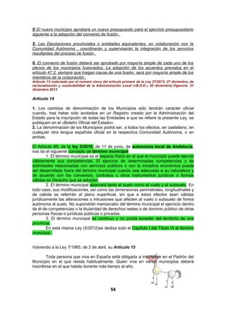 f) El nuevo municipio aprobará un nuevo presupuesto para el ejercicio presupuestario
siguiente a la adopción del convenio de fusión .
5. Las Diputaciones provinciales o entidades equivalentes, en colaboración con la
Comunidad Autónoma , coordinarán y supervisarán la integración de los servicios
resultantes del proceso de fusión .
6. El convenio de fusión deberá ser aprobado por mayoría simple de cada uno de los
plenos de los municipios fusionados. La adopción de los acuerdos previstos en el
artículo 47.2, siempre que traigan causa de una fusión, será por mayoría simple de los
miembros de la corporación .
Artículo 13 redactado por el número cinco del artículo primero de la Ley 27/2013, 27 diciembre, de
racionalización y sostenibilidad de la Administración Local («B.O.E.» 30 diciembre).Vigencia: 31
diciembre 2013

Artículo 14
1. Los cambios de denominación de los Municipios sólo tendrán carácter oficial
cuando, tras haber sido anotados en un Registro creado por la Administración del
Estado para la inscripción de todas las Entidades a que se refiere la presente Ley, se
publiquen en el «Boletín Oficial del Estado».
2. La denominación de los Municipios podrá ser, a todos los efectos, en castellano, en
cualquier otra lengua española oficial en la respectiva Comunidad Autónoma, o en
ambas.
El Artículo 89, de la ley 5/2010, de 11 de junio, de autonomía local de Andalucía,
nos da el siguiente concepto de término municipal:
1. El término municipal es el espacio físico en el que el municipio puede ejercer
válidamente sus competencias. El ejercicio de determinadas competencias y de
actividades relacionadas con servicios públicos o con la iniciativa económica puede
ser desarrollado fuera del término municipal cuando sea adecuado a su naturaleza y
de acuerdo con los convenios, contratos u otros instrumentos jurídicos o formas
válidas en Derecho que se adopten.
2. El término municipal abarcará tanto el suelo como el vuelo y el subsuelo. En
todo caso, sus modificaciones, así como las dimensiones perimetrales, longitudinales y
de cabida se referirán al plano superficial, sin que a estos efectos sean válidas
jurídicamente las alteraciones o intrusiones que afecten al vuelo o subsuelo de forma
autónoma al suelo. No supondrán menoscabo del término municipal el ejercicio dentro
de él de competencias o la titularidad de derechos reales o de dominio público de otras
personas físicas o jurídicas públicas o privadas.
3. El término municipal es continuo y no podrá exceder del territorio de una
provincia.
En esta misma Ley (5/2012)se dedica todo el Capitulo I del Título VI al término
municipal.
Volviendo a la Ley 7/1985, de 2 de abril, su Artículo 15
Toda persona que viva en España está obligada a inscribirse en el Padrón del
Municipio en el que resida habitualmente. Quien viva en varios municipios deberá
inscribirse en el que habite durante más tiempo al año.

54

 