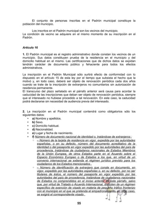 El conjunto de personas inscritas en el Padrón municipal constituye la
población del municipio.
Los inscritos en el Padrón municipal son los vecinos del municipio.
La condición de vecino se adquiere en el mismo momento de su inscripción en el
Padrón.
Artículo 16
1. El Padrón municipal es el registro administrativo donde constan los vecinos de un
municipio. Sus datos constituyen prueba de la residencia en el municipio y del
domicilio habitual en el mismo. Las certificaciones que de dichos datos se expidan
tendrán carácter de documento público y fehaciente para todos los efectos
administrativos.
La inscripción en el Padrón Municipal sólo surtirá efecto de conformidad con lo
dispuesto en el artículo 15 de esta ley por el tiempo que subsista el hecho que la
motivó y, en todo caso, deberá ser objeto de renovación periódica cada dos años
cuando se trate de la inscripción de extranjeros no comunitarios sin autorización de
residencia permanente.
El transcurso del plazo señalado en el párrafo anterior será causa para acordar la
caducidad de las inscripciones que deban ser objeto de renovación periódica, siempre
que el interesado no hubiese procedido a tal renovación. En este caso, la caducidad
podrá declararse sin necesidad de audiencia previa del interesado.
2. La inscripción en el Padrón municipal contendrá como obligatorios sólo los
siguientes datos:
• a) Nombre y apellidos.
• b) Sexo.
• c) Domicilio habitual.
• d) Nacionalidad.
• e) Lugar y fecha de nacimiento.
• f) Número de documento nacional de identidad o, tratándose de extranjeros :
◦ – Número de la tarjeta de residencia en vigor, expedida por las autoridades
españolas, o en su defecto, número del documento acreditativo de la
identidad o del pasaporte en vigor expedido por las autoridades del país de
procedencia, tratándose de ciudadanos nacionales de Estados Miembros
de la Unión Europea, de otros Estados parte en el Acuerdo sobre el
Espacio Económico Europeo o de Estados a los que, en virtud de un
convenio internacional se extienda el régimen jurídico previsto para los
ciudadanos de los Estados mencionados .
◦ – Número de identificación de extranjero que conste en documento, en
vigor, expedido por las autoridades españolas o, en su defecto, por no ser
titulares de éstos, el número del pasaporte en vigor expedido por las
autoridades del país de procedencia, tratándose de ciudadanos nacionales
de Estados no comprendidos en el inciso anterior de este párrafo, salvo
que, por virtud de Tratado o Acuerdo Internacional, disfruten de un régimen
específico de exención de visado en materia de pequeño tráfico fronterizo
con el municipio en el que se pretenda el empadronamiento, en cuyo caso,
se exigirá el correspondiente visado .

55

 