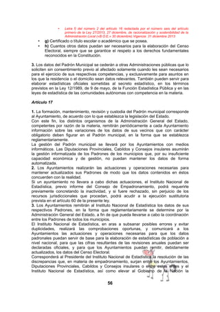 •

•
•

Letra f) del número 2 del artículo 16 redactada por el número seis del artículo
primero de la Ley 27/2013, 27 diciembre, de racionalización y sostenibilidad de la
Administración Local («B.O.E.» 30 diciembre).Vigencia: 31 diciembre 2013

g) Certificado o título escolar o académico que se posea.
h) Cuantos otros datos puedan ser necesarios para la elaboración del Censo
Electoral, siempre que se garantice el respeto a los derechos fundamentales
reconocidos en la Constitución.

3. Los datos del Padrón Municipal se cederán a otras Administraciones públicas que lo
soliciten sin consentimiento previo al afectado solamente cuando les sean necesarios
para el ejercicio de sus respectivas competencias, y exclusivamente para asuntos en
los que la residencia o el domicilio sean datos relevantes. También pueden servir para
elaborar estadísticas oficiales sometidas al secreto estadístico, en los términos
previstos en la Ley 12/1989, de 9 de mayo, de la Función Estadística Pública y en las
leyes de estadística de las comunidades autónomas con competencia en la materia.
Artículo 17
1. La formación, mantenimiento, revisión y custodia del Padrón municipal corresponde
al Ayuntamiento, de acuerdo con lo que establezca la legislación del Estado.
Con este fin, los distintos organismos de la Administración General del Estado,
competentes por razón de la materia, remitirán periódicamente a cada Ayuntamiento
información sobre las variaciones de los datos de sus vecinos que con carácter
obligatorio deben figurar en el Padrón municipal, en la forma que se establezca
reglamentariamente.
La gestión del Padrón municipal se llevará por los Ayuntamientos con medios
informáticos. Las Diputaciones Provinciales, Cabildos y Consejos insulares asumirán
la gestión informatizada de los Padrones de los municipios que, por su insuficiente
capacidad económica y de gestión, no puedan mantener los datos de forma
automatizada.
2. Los Ayuntamientos realizarán las actuaciones y operaciones necesarias para
mantener actualizados sus Padrones de modo que los datos contenidos en éstos
concuerden con la realidad.
Si un ayuntamiento no llevara a cabo dichas actuaciones, el Instituto Nacional de
Estadística, previo informe del Consejo de Empadronamiento, podrá requerirle
previamente concretando la inactividad, y si fuere rechazado, sin perjuicio de los
recursos jurisdiccionales que procedan, podrá acudir a la ejecución sustitutoria
prevista en el artículo 60 de la presente ley.
3. Los Ayuntamientos remitirán al Instituto Nacional de Estadística los datos de sus
respectivos Padrones, en la forma que reglamentariamente se determine por la
Administración General del Estado, a fin de que pueda llevarse a cabo la coordinación
entre los Padrones de todos los municipios.
El Instituto Nacional de Estadística, en aras a subsanar posibles errores y evitar
duplicidades, realizará las comprobaciones oportunas, y comunicará a los
Ayuntamientos las actuaciones y operaciones necesarias para que los datos
padronales puedan servir de base para la elaboración de estadísticas de población a
nivel nacional, para que las cifras resultantes de las revisiones anuales puedan ser
declaradas oficiales, y para que los Ayuntamientos puedan remitir, debidamente
actualizados, los datos del Censo Electoral.
Corresponderá al Presidente del Instituto Nacional de Estadística la resolución de las
discrepancias que, en materia de empadronamiento, surjan entre los Ayuntamientos,
Diputaciones Provinciales, Cabildos y Consejos insulares o entre estos entes y el
Instituto Nacional de Estadística, así como elevar al Gobierno de la Nación la

56

 