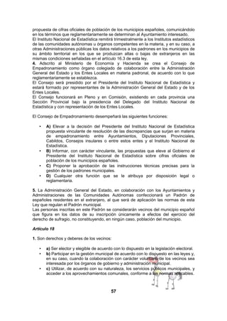 propuesta de cifras oficiales de población de los municipios españoles, comunicándolo
en los términos que reglamentariamente se determinan al Ayuntamiento interesado.
El Instituto Nacional de Estadística remitirá trimestralmente a los Institutos estadísticos
de las comunidades autónomas u órganos competentes en la materia, y en su caso, a
otras Administraciones públicas los datos relativos a los padrones en los municipios de
su ámbito territorial en los que se produzcan altas o bajas de extranjeros en las
mismas condiciones señaladas en el artículo 16.3 de esta ley.
4. Adscrito al Ministerio de Economía y Hacienda se crea el Consejo de
Empadronamiento como órgano colegiado de colaboración entre la Administración
General del Estado y los Entes Locales en materia padronal, de acuerdo con lo que
reglamentariamente se establezca.
El Consejo será presidido por el Presidente del Instituto Nacional de Estadística y
estará formado por representantes de la Administración General del Estado y de los
Entes Locales.
El Consejo funcionará en Pleno y en Comisión, existiendo en cada provincia una
Sección Provincial bajo la presidencia del Delegado del Instituto Nacional de
Estadística y con representación de los Entes Locales.
El Consejo de Empadronamiento desempeñará las siguientes funciones:
•

•

•
•

A) Elevar a la decisión del Presidente del Instituto Nacional de Estadística
propuesta vinculante de resolución de las discrepancias que surjan en materia
de empadronamiento entre Ayuntamientos, Diputaciones Provinciales,
Cabildos, Consejos insulares o entre estos entes y el Instituto Nacional de
Estadística.
B) Informar, con carácter vinculante, las propuestas que eleve al Gobierno el
Presidente del Instituto Nacional de Estadística sobre cifras oficiales de
población de los municipios españoles.
C) Proponer la aprobación de las instrucciones técnicas precisas para la
gestión de los padrones municipales.
D) Cualquier otra función que se le atribuya por disposición legal o
reglamentaria.

5. La Administración General del Estado, en colaboración con los Ayuntamientos y
Administraciones de las Comunidades Autónomas confeccionará un Padrón de
españoles residentes en el extranjero, al que será de aplicación las normas de esta
Ley que regulan el Padrón municipal.
Las personas inscritas en este Padrón se considerarán vecinos del municipio español
que figura en los datos de su inscripción únicamente a efectos del ejercicio del
derecho de sufragio, no constituyendo, en ningún caso, población del municipio.
Artículo 18
1. Son derechos y deberes de los vecinos:
•
•

•

a) Ser elector y elegible de acuerdo con lo dispuesto en la legislación electoral.
b) Participar en la gestión municipal de acuerdo con lo dispuesto en las leyes y,
en su caso, cuando la colaboración con carácter voluntario de los vecinos sea
interesada por los órganos de gobierno y administración municipal.
c) Utilizar, de acuerdo con su naturaleza, los servicios públicos municipales, y
acceder a los aprovechamientos comunales, conforme a las normas aplicables.

57

 
