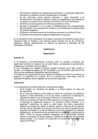 •
•

•
•

•
•

d) Contribuir mediante las prestaciones económicas y personales legalmente
previstas a la realización de las competencias municipales.
e) Ser informado, previa petición razonada, y dirigir solicitudes a la
Administración municipal en relación a todos los expedientes y documentación
municipal, de acuerdo con lo previsto en el artículo 105 de la Constitución.
f) Pedir la consulta popular en los términos previstos en la ley.
g) Exigir la prestación y, en su caso, el establecimiento del correspondiente
servicio público, en el supuesto de constituir una competencia municipal propia
de carácter obligatorio.
h) Ejercer la iniciativa popular en los términos previstos en el artículo 70 bis.
i) Aquellos otros derechos y deberes establecidos en las leyes.

2. La inscripción de los extranjeros en el padrón municipal no constituirá prueba de su
residencia legal en España ni les atribuirá ningún derecho que no les confiera la
legislación vigente, especialmente en materia de derechos y libertades de los
extranjeros en España.
CAPÍTULO II
Organización
Artículo 19
1. El Gobierno y la administración municipal, salvo en aquellos municipios que
legalmente funcionen en régimen de Concejo Abierto, corresponde al ayuntamiento,
integrado por el Alcalde y los Concejales.
2. Los Concejales son elegidos mediante sufragio universal, igual, libre, directo y
secreto, y el Alcalde es elegido por los Concejales o por los vecinos; todo ello en los
términos que establezca la legislación electoral general.
3. El régimen de organización de los municipios señalados en el título X de esta ley se
ajustará a lo dispuesto en el mismo. En lo no previsto por dicho título, será de
aplicación el régimen común regulado en los artículos siguientes.
Artículo 20
1. La organización municipal responde a las siguientes reglas:
• a) El Alcalde, los Tenientes de Alcalde y el Pleno existen en todos los
ayuntamientos.
• b) La Junta de Gobierno Local existe en todos los municipios con población
superior a 5.000 habitantes y en los de menos, cuando así lo disponga su
reglamento orgánico o así lo acuerde el Pleno de su ayuntamiento.
• c) En los municipios de más de 5.000 habitantes, y en los de menos en que así
lo disponga su reglamento orgánico o lo acuerde el Pleno, existirán, si su
legislación autonómica no prevé en este ámbito otra forma organizativa,
órganos que tengan por objeto el estudio, informe o consulta de los asuntos
que han de ser sometidos a la decisión del Pleno, así como el seguimiento de
la gestión del Alcalde, la Junta de Gobierno Local y los concejales que ostenten
delegaciones, sin perjuicio de las competencias de control que corresponden al
Pleno. Todos los grupos políticos integrantes de la corporación tendrán
derecho a participar en dichos órganos, mediante la presencia de concejales
pertenecientes a los mismos en proporción al número de Concejales que
tengan en el Pleno.

58

 
