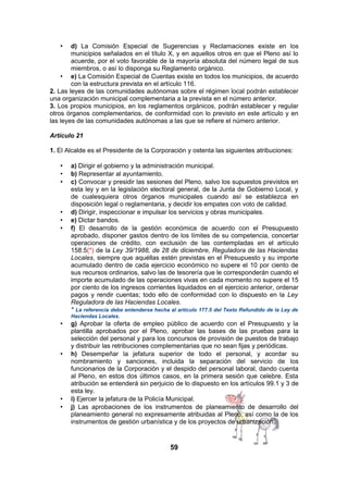 d) La Comisión Especial de Sugerencias y Reclamaciones existe en los
municipios señalados en el título X, y en aquellos otros en que el Pleno así lo
acuerde, por el voto favorable de la mayoría absoluta del número legal de sus
miembros, o así lo disponga su Reglamento orgánico.
• e) La Comisión Especial de Cuentas existe en todos los municipios, de acuerdo
con la estructura prevista en el artículo 116.
2. Las leyes de las comunidades autónomas sobre el régimen local podrán establecer
una organización municipal complementaria a la prevista en el número anterior.
3. Los propios municipios, en los reglamentos orgánicos, podrán establecer y regular
otros órganos complementarios, de conformidad con lo previsto en este artículo y en
las leyes de las comunidades autónomas a las que se refiere el número anterior.
•

Artículo 21
1. El Alcalde es el Presidente de la Corporación y ostenta las siguientes atribuciones:
•
•
•

•
•
•

a) Dirigir el gobierno y la administración municipal.
b) Representar al ayuntamiento.
c) Convocar y presidir las sesiones del Pleno, salvo los supuestos previstos en
esta ley y en la legislación electoral general, de la Junta de Gobierno Local, y
de cualesquiera otros órganos municipales cuando así se establezca en
disposición legal o reglamentaria, y decidir los empates con voto de calidad.
d) Dirigir, inspeccionar e impulsar los servicios y obras municipales.
e) Dictar bandos.
f) El desarrollo de la gestión económica de acuerdo con el Presupuesto
aprobado, disponer gastos dentro de los límites de su competencia, concertar
operaciones de crédito, con exclusión de las contempladas en el artículo
158.5(*) de la Ley 39/1988, de 28 de diciembre, Reguladora de las Haciendas
Locales, siempre que aquéllas estén previstas en el Presupuesto y su importe
acumulado dentro de cada ejercicio económico no supere el 10 por ciento de
sus recursos ordinarios, salvo las de tesorería que le corresponderán cuando el
importe acumulado de las operaciones vivas en cada momento no supere el 15
por ciento de los ingresos corrientes liquidados en el ejercicio anterior, ordenar
pagos y rendir cuentas; todo ello de conformidad con lo dispuesto en la Ley
Reguladora de las Haciendas Locales.
* La referencia debe entenderse hecha al artículo 177.5 del Texto Refundido de la Ley de
Haciendas Locales.

•

•

•
•

g) Aprobar la oferta de empleo público de acuerdo con el Presupuesto y la
plantilla aprobados por el Pleno, aprobar las bases de las pruebas para la
selección del personal y para los concursos de provisión de puestos de trabajo
y distribuir las retribuciones complementarias que no sean fijas y periódicas.
h) Desempeñar la jefatura superior de todo el personal, y acordar su
nombramiento y sanciones, incluida la separación del servicio de los
funcionarios de la Corporación y el despido del personal laboral, dando cuenta
al Pleno, en estos dos últimos casos, en la primera sesión que celebre. Esta
atribución se entenderá sin perjuicio de lo dispuesto en los artículos 99.1 y 3 de
esta ley.
i) Ejercer la jefatura de la Policía Municipal.
j) Las aprobaciones de los instrumentos de planeamiento de desarrollo del
planeamiento general no expresamente atribuidas al Pleno, así como la de los
instrumentos de gestión urbanística y de los proyectos de urbanización.

59

 