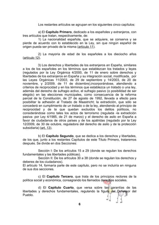 Los restantes artículos se agrupan en los siguientes cinco capítulos:
a) El Capítulo Primero, dedicado a los españoles y extranjeros, con
tres artículos que tratan, respectivamente, de:
1) La nacionalidad española, que se adquiere, se conserva y se
pierde de acuerdo con lo establecido en la Ley, sin que ningún español de
origen pueda ser privado de la misma (artículo 11).
2) La mayoría de edad de los españoles a los dieciocho años
(artículo 12).
3) Los derechos y libertades de los extranjeros en España, similares
a los de los españoles en los términos que establezcan los tratados y leyes
(regulados por la Ley Orgánica 4/2000, de 11 de enero sobre derechos y
libertades de los extranjeros en España y su integración social, modificada, por
las Leyes Orgánicas 11/2003, de 29 de septiembre y 14/2003, de 20 de
noviembre, y 2/2009, de 11 de diciembre),incorporándose, atendiendo a
criterios de reciprocidad y en los términos que establezca un tratado o una ley,
además del derecho de sufragio activo, el sufragio pasivo (o posibilidad de ser
elegido) en las elecciones municipales, como consecuencia de la reforma
parcial de la Constitución, de 27 de agosto de 1992, llevada a efecto para
posibilitar la adhesión al Tratado de Maastricht; la extradición, que sólo se
concederá en cumplimiento de un tratado o de la ley, atendiendo al principio de
reciprocidad y de la que quedan excluidos los delitos políticos, no
considerándose como tales los actos de terrorismo (regulada -la extradición
pasiva- por Ley 4/1985, de 21 de marzo) y el derecho de asilo en España a
favor de ciudadanos de otros países y de los apátridas (regulado por la Ley
12/2009, de 30 de octubre, reguladora del derecho de asilo y de la protección
subsidiaria) (art. 13).
b) El Capítulo Segundo, que se dedica a los derechos y libertades,
de los que, junto a los restantes Capítulos de este Título Primero, trataremos
después. Se divide en dos Secciones:
Sección I: De los artículos 15 a 29 (donde se regulan los derechos
fundamentales y las libertades públicas).
Sección II: De los artículos 30 a 38 (donde se regulan los derechos y
deberes de los ciudadanos).
El artículo 14, formaría parte de este capítulo, pero no se incluiría en ninguna
de sus dos secciones.
c) El Capítulo Tercero, que trata de los principios rectores de la
política social y económica, consagrando los llamados derechos sociales.
d) El Capítulo Cuarto, que versa sobre las garantías de las
libertades y derechos fundamentales, regulando la figura del Defensor del
Pueblo.
6

 
