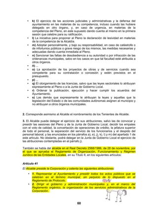 •

•
•

•

•
•

•
•
•
•

k) El ejercicio de las acciones judiciales y administrativas y la defensa del
ayuntamiento en las materias de su competencia, incluso cuando las hubiere
delegado en otro órgano, y, en caso de urgencia, en materias de la
competencia del Pleno, en este supuesto dando cuenta al mismo en la primera
sesión que celebre para su ratificación.
l) La iniciativa para proponer al Pleno la declaración de lesividad en materias
de la competencia de la Alcaldía.
m) Adoptar personalmente, y bajo su responsabilidad, en caso de catástrofe o
de infortunios públicos o grave riesgo de los mismos, las medidas necesarias y
adecuadas dando cuenta inmediata al Pleno.
n) Sancionar las faltas de desobediencia a su autoridad o por infracción de las
ordenanzas municipales, salvo en los casos en que tal facultad esté atribuida a
otros órganos.
ñ) ...
o) La aprobación de los proyectos de obras y de servicios cuando sea
competente para su contratación o concesión y estén previstos en el
presupuesto.
p) ...
q) El otorgamiento de las licencias, salvo que las leyes sectoriales lo atribuyan
expresamente al Pleno o a la Junta de Gobierno Local.
r) Ordenar la publicación, ejecución y hacer cumplir los acuerdos del
Ayuntamiento.
s) Las demás que expresamente le atribuyan la leyes y aquellas que la
legislación del Estado o de las comunidades autónomas asignen al municipio y
no atribuyan a otros órganos municipales.

2. Corresponde asimismo al Alcalde el nombramiento de los Tenientes de Alcalde.
3. El Alcalde puede delegar el ejercicio de sus atribuciones, salvo las de convocar y
presidir las sesiones del Pleno y de la Junta de Gobierno Local, decidir los empates
con el voto de calidad, la concertación de operaciones de crédito, la jefatura superior
de todo el personal, la separación del servicio de los funcionarios y el despido del
personal laboral, y las enunciadas en los párrafos a), e), j), k), l) y m) del apartado 1 de
este artículo. No obstante, podrá delegar en la Junta de Gobierno Local el ejercicio de
las atribuciones contempladas en el párrafo j).
También se habla del alcalde en el Real Decreto 2568/1986, de 28 de noviembre, por
el que se aprueba el Reglamento de Organización, Funcionamiento y Régimen
Jurídico de las Entidades Locales, en su Título II, en los siguientes artículos:
Artículo 41
El Alcalde preside la Corporación y ostenta las siguientes atribuciones:
• 1. Representar al Ayuntamiento y presidir todos los actos públicos que se
celebren en el término municipal, sin perjuicio de lo dispuesto en el
Reglamento de Protocolo.
• 2. Dirigir el gobierno y administración municipales y, en el marco del
Reglamento orgánico, la organización de los servicios administrativos de la
Corporación.

60

 