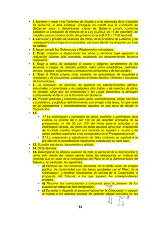 • 3. Nombrar y cesar a los Tenientes de Alcalde y a los miembros de la Comisión

•

•
•

•

•

•

•

•

•
•
•

de Gobierno, si ésta existiese. (Téngase en cuenta que la «Comisión de
Gobierno» pasa a denominarse «Junta de Gobierno Local», conforme
establece la exposición de motivos de la Ley 57/2003, de 16 de diciembre, de
medidas para la modernización del gobierno local («B.O.E.» 17 diciembre))
4. Convocar y presidir las sesiones del Pleno, de la Comisión de Gobierno y de
cualesquiera otros órganos municipales, así como decidir los empates con voto
de calidad.
5. Hacer cumplir las Ordenanzas y Reglamentos municipales.
6. Dirigir, impulsar e inspeccionar las obras y servicios cuya ejecución o
realización hubiese sido acordada, recabando los asesoramientos técnicos
necesarios.
7. Exigir a todos los obligados el exacto y diligente cumplimiento de los
servicios o cargas de carácter público, tales como estadísticas, padrones,
censos, bagajes, alojamientos y prestaciones personales y de transportes.
8. Dirigir la Policía urbana, rural, sanitaria, de subsistencia, de seguridad y
circulación y de costumbres, publicando al efecto Bandos, Ordenes o circulares
de instrucciones.
9. La concesión de licencias de apertura de establecimientos fabriles,
industriales o comerciales y de cualquiera otra índole, y de licencias de obras
en general, salvo que las ordenanzas o las Leyes sectoriales la atribuyan
expresamente al Pleno o a la Comisión de Gobierno.
10. Presidir subastas y concursos para venta, arrendamientos, obras, servicios
y suministros, y adjudicar definitivamente, con arreglo a las leyes, los que sean
de su competencia y provisionalmente aquellos en que haya de decidir la
Corporación.
11.
• 1.º La contratación y concesión de obras, servicios y suministros cuya
cuantía no exceda del 5 por 100 de los recursos ordinarios de su
presupuesto, ni del 50 por 100 del límite general aplicable a la
contratación directa, así como de todos aquellos otros que, excediendo
de la citada cuantía, tengan una duración no superior a un año o no
exijan créditos superiores a los consignados en el Presupuesto anual.
• 2.º La preparación y adjudicación de tales contratos se sujetará a lo
previsto en el procedimiento legalmente establecido en cada caso.
12. Suscribir escrituras, documentos y pólizas.
13. Dictar Bandos.
14. Desempeñar la jefatura superior de todo el personal de la Corporación y
como Jefe directo del mismo ejercer todas las atribuciones en materia de
personal que no sean de la competencia del Pleno ni de la Administración del
Estado y, en particular, las siguientes:
• a) Efectuar las convocatorias derivadas de la oferta anual de empleo
público, de conformidad con las bases aprobadas por el Pleno de la
Corporación, y nombrar funcionarios de carrera de la Corporación, a
propuesta del Tribunal, a los que superen las correspondientes
pruebas.
• b) Resolver las convocatorias y concursos para la provisión de los
puestos de trabajo de libre designación.
• c) Contratar y despedir al personal laboral de la Corporación y asignar
al mismo a los distintos puestos de carácter laboral previstos en las

61

 