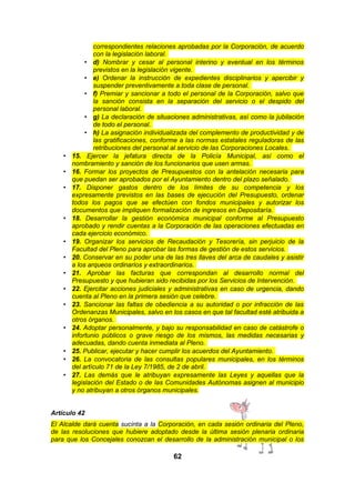 •
•
•

•

•
•
•
•
•

•

•
•
•

correspondientes relaciones aprobadas por la Corporación, de acuerdo
con la legislación laboral.
• d) Nombrar y cesar al personal interino y eventual en los términos
previstos en la legislación vigente.
• e) Ordenar la instrucción de expedientes disciplinarios y apercibir y
suspender preventivamente a toda clase de personal.
• f) Premiar y sancionar a todo el personal de la Corporación, salvo que
la sanción consista en la separación del servicio o el despido del
personal laboral.
• g) La declaración de situaciones administrativas, así como la jubilación
de todo el personal.
• h) La asignación individualizada del complemento de productividad y de
las gratificaciones, conforme a las normas estatales reguladoras de las
retribuciones del personal al servicio de las Corporaciones Locales.
15. Ejercer la jefatura directa de la Policía Municipal, así como el
nombramiento y sanción de los funcionarios que usen armas.
16. Formar los proyectos de Presupuestos con la antelación necesaria para
que puedan ser aprobados por el Ayuntamiento dentro del plazo señalado.
17. Disponer gastos dentro de los límites de su competencia y los
expresamente previstos en las bases de ejecución del Presupuesto, ordenar
todos los pagos que se efectúen con fondos municipales y autorizar los
documentos que impliquen formalización de ingresos en Depositaría.
18. Desarrollar la gestión económica municipal conforme al Presupuesto
aprobado y rendir cuentas a la Corporación de las operaciones efectuadas en
cada ejercicio económico.
19. Organizar los servicios de Recaudación y Tesorería, sin perjuicio de la
Facultad del Pleno para aprobar las formas de gestión de estos servicios.
20. Conservar en su poder una de las tres llaves del arca de caudales y asistir
a los arqueos ordinarios y extraordinarios.
21. Aprobar las facturas que correspondan al desarrollo normal del
Presupuesto y que hubieran sido recibidas por los Servicios de Intervención.
22. Ejercitar acciones judiciales y administrativas en caso de urgencia, dando
cuenta al Pleno en la primera sesión que celebre.
23. Sancionar las faltas de obediencia a su autoridad o por infracción de las
Ordenanzas Municipales, salvo en los casos en que tal facultad esté atribuida a
otros órganos.
24. Adoptar personalmente, y bajo su responsabilidad en caso de catástrofe o
infortunio públicos o grave riesgo de los mismos, las medidas necesarias y
adecuadas, dando cuenta inmediata al Pleno.
25. Publicar, ejecutar y hacer cumplir los acuerdos del Ayuntamiento.
26. La convocatoria de las consultas populares municipales, en los términos
del artículo 71 de la Ley 7/1985, de 2 de abril.
27. Las demás que le atribuyan expresamente las Leyes y aquellas que la
legislación del Estado o de las Comunidades Autónomas asignen al municipio
y no atribuyan a otros órganos municipales.

Artículo 42
El Alcalde dará cuenta sucinta a la Corporación, en cada sesión ordinaria del Pleno,
de las resoluciones que hubiere adoptado desde la última sesión plenaria ordinaria
para que los Concejales conozcan el desarrollo de la administración municipal o los

62

 