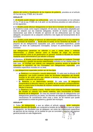 efectos del control y fiscalización de los órganos de gobierno, previstos en el artículo
22.2.a) de la Ley 7/1985, de 2 de abril.
Artículo 43
1. El Alcalde puede delegar sus atribuciones, salvo las mencionadas en los artículos
21.3 y 71 de la Ley 7/1985, de 2 de abril, en los términos previstos en este artículo y
en los siguientes.
2. El Alcalde puede efectuar delegaciones en favor de la Comisión de Gobierno (Junta
de Gobierno Local), como órgano colegiado. En tal caso, los acuerdos adoptados por
ésta en relación con las materias delegadas, tendrán el mismo valor que las
resoluciones que dicte el Alcalde en ejercicio de las atribuciones que no haya
delegado, sin perjuicio de su adopción conforme a las reglas de funcionamiento de la
Comisión.
3. El Alcalde puede delegar el ejercicio de determinadas atribuciones en los miembros
de la Comisión de Gobierno, y, donde ésta no exista, en los Tenientes de Alcalde, sin
perjuicio de las delegaciones especiales que, para cometidos específicos, pueda
realizar en favor de cualesquiera Concejales, aunque no pertenecieran a aquella
Comisión.
Las delegaciones genéricas se referirán a una o varias áreas o materias
determinadas, y podrán abarcar tanto la facultad de dirigir los servicios
correspondientes como la de gestionarlos en general, incluida la facultad de resolver
mediante actos administrativos que afecten a terceros.
4. Asimismo, el Alcalde podrá efectuar delegaciones especiales en cualquier Concejal
para la dirección y gestión de asuntos determinados incluidos en las citadas áreas. En
este caso, el Concejal que ostente una delegación genérica tendrá la facultad de
supervisar la actuación de los Concejales con delegaciones especiales para
cometidos específicos incluidos en su área.
5. Las delegaciones especiales podrán ser de tres tipos:
• a) Relativas a un proyecto o asunto determinado. En este caso la eficacia de la
delegación, que podrá contener todas las facultades delegables del Alcalde,
incluida la de emitir actos que afecten a terceros, se limitará al tiempo de
gestión o ejecución del proyecto.
• b) Relativas a un determinado servicio. En este caso la delegación
comprenderá la dirección interna y la gestión de los servicios correspondientes,
pero no podrá incluir la facultad de resolver mediante actos administrativos que
afecten a terceros.
• c) Relativas a un distrito o barrio. Podrán incluir todas las facultades delegables
del Alcalde en relación con ciertas materias, pero circunscritas al ámbito
territorial de la delegación. En caso de coexistir este tipo de delegaciones con
delegaciones genéricas por áreas, los Decretos de delegación establecerán los
mecanismos de coordinación entre unas y otras, de tal manera que quede
garantizada la unidad de gobierno y gestión del municipio.
Artículo 44
1. Todas las delegaciones a que se refiere el artículo anterior serán realizadas
mediante Decreto del Alcalde que contendrá el ámbito de los asuntos a que se refiere
la delegación, las facultades que se deleguen, así como las condiciones específicas
de ejercicio de las mismas, en la medida en que se concreten o aparten del régimen
general previsto en este Reglamento.

63

 