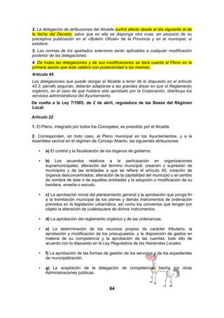 2. La delegación de atribuciones del Alcalde surtirá efecto desde el día siguiente al de
la fecha del Decreto, salvo que en ella se disponga otra cosa, sin perjuicio de su
preceptiva publicación en el «Boletín Oficial» de la Provincia y en el municipal, si
existiere.
3. Las normas de los apartados anteriores serán aplicables a cualquier modificación
posterior de las delegaciones.
4. De todas las delegaciones y de sus modificaciones se dará cuenta al Pleno en la
primera sesión que éste celebre con posterioridad a las mismas.
Artículo 45
Las delegaciones que puede otorgar el Alcalde a tenor de lo dispuesto en el artículo
43.3, párrafo segundo, deberán adaptarse a las grandes áreas en que el Reglamento
orgánico, en el caso de que hubiera sido aprobado por la Corporación, distribuya los
servicios administrativos del Ayuntamiento.
De vuelta a la Ley 7/1985, de 2 de abril, reguladora de las Bases del Régimen
Local:
Artículo 22
1. El Pleno, integrado por todos los Concejales, es presidido por el Alcalde.
2. Corresponden, en todo caso, al Pleno municipal en los Ayuntamientos, y a la
Asamblea vecinal en el régimen de Concejo Abierto, las siguientes atribuciones:
•

a) El control y la fiscalización de los órganos de gobierno.

•

b) Los acuerdos relativos a la participación en organizaciones
supramunicipales; alteración del término municipal; creación o supresión de
municipios y de las entidades a que se refiere el artículo 45; creación de
órganos desconcentrados; alteración de la capitalidad del municipio y el cambio
de nombre de éste o de aquellas entidades y la adopción o modificación de su
bandera, enseña o escudo.

•

c) La aprobación inicial del planeamiento general y la aprobación que ponga fin
a la tramitación municipal de los planes y demás instrumentos de ordenación
previstos en la legislación urbanística, así como los convenios que tengan por
objeto la alteración de cualesquiera de dichos instrumentos.

•

d) La aprobación del reglamento orgánico y de las ordenanzas.

•

e) La determinación de los recursos propios de carácter tributario; la
aprobación y modificación de los presupuestos, y la disposición de gastos en
materia de su competencia y la aprobación de las cuentas; todo ello de
acuerdo con lo dispuesto en la Ley Reguladora de las Haciendas Locales.

•

f) La aprobación de las formas de gestión de los servicios y de los expedientes
de municipalización.

•

g) La aceptación de la delegación de competencias hecha por otras
Administraciones públicas.

64

 