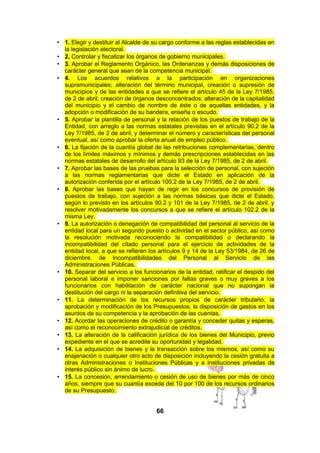 • 1. Elegir y destituir al Alcalde de su cargo conforme a las reglas establecidas en
la legislación electoral.
• 2. Controlar y fiscalizar los órganos de gobierno municipales.
• 3. Aprobar el Reglamento Orgánico, las Ordenanzas y demás disposiciones de
carácter general que sean de la competencia municipal.
• 4. Los acuerdos relativos a la participación en organizaciones
supramunicipales; alteración del término municipal, creación o supresión de
municipios y de las entidades a que se refiere el artículo 45 de la Ley 7/1985,
de 2 de abril; creación de órganos desconcentrados; alteración de la capitalidad
del municipio y el cambio de nombre de éste o de aquellas entidades, y la
adopción o modificación de su bandera, enseña o escudo.
• 5. Aprobar la plantilla de personal y la relación de los puestos de trabajo de la
Entidad, con arreglo a las normas estatales previstas en el artículo 90.2 de la
Ley 7/1985, de 2 de abril, y determinar el número y características del personal
eventual, así como aprobar la oferta anual de empleo público.
• 6. La fijación de la cuantía global de las retribuciones complementarias, dentro
de los límites máximos y mínimos y demás prescripciones establecidas en las
normas estatales de desarrollo del artículo 93 de la Ley 7/1985, de 2 de abril.
• 7. Aprobar las bases de las pruebas para la selección de personal, con sujeción
a las normas reglamentarias que dicte el Estado en aplicación de la
autorización conferida por el artículo 100.2 de la Ley 7/1985, de 2 de abril.
• 8. Aprobar las bases que hayan de regir en los concursos de provisión de
puestos de trabajo, con sujeción a las normas básicas que dicte el Estado,
según lo previsto en los artículos 90.2 y 101 de la Ley 7/1985, de 2 de abril, y
resolver motivadamente los concursos a que se refiere el artículo 102.2 de la
misma Ley.
• 9. La autorización o denegación de compatibilidad del personal al servicio de la
entidad local para un segundo puesto o actividad en el sector público, así como
la resolución motivada reconociendo la compatibilidad o declarando la
incompatibilidad del citado personal para el ejercicio de actividades de la
entidad local, a que se refieren los artículos 9 y 14 de la Ley 53/1984, de 26 de
diciembre, de Incompatibilidades del Personal al Servicio de las
Administraciones Públicas.
• 10. Separar del servicio a los funcionarios de la entidad, ratificar el despido del
personal laboral e imponer sanciones por faltas graves o muy graves a los
funcionarios con habilitación de carácter nacional que no supongan la
destitución del cargo ni la separación definitiva del servicio.
• 11. La determinación de los recursos propios de carácter tributario, la
aprobación y modificación de los Presupuestos, la disposición de gastos en los
asuntos de su competencia y la aprobación de las cuentas.
• 12. Acordar las operaciones de crédito o garantía y conceder quitas y esperas,
así como el reconocimiento extrajudicial de créditos.
• 13. La alteración de la calificación jurídica de los bienes del Municipio, previo
expediente en el que se acredite su oportunidad y legalidad.
• 14. La adquisición de bienes y la transacción sobre los mismos, así como su
enajenación o cualquier otro acto de disposición incluyendo la cesión gratuita a
otras Administraciones o Instituciones Públicas y a instituciones privadas de
interés público sin ánimo de lucro.
• 15. La concesión, arrendamiento o cesión de uso de bienes por más de cinco
años, siempre que su cuantía exceda del 10 por 100 de los recursos ordinarios
de su Presupuesto.

66

 