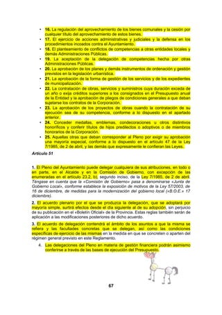• 16. La regulación del aprovechamiento de los bienes comunales y la cesión por
cualquier título del aprovechamiento de estos bienes.
• 17. El ejercicio de acciones administrativas y judiciales y la defensa en los
procedimientos incoados contra el Ayuntamiento.
• 18. El planteamiento de conflictos de competencias a otras entidades locales y
demás Administraciones Públicas.
• 19. La aceptación de la delegación de competencias hecha por otras
Administraciones Públicas.
• 20. La aprobación de los planes y demás instrumentos de ordenación y gestión
previstos en la legislación urbanística.
• 21. La aprobación de la forma de gestión de los servicios y de los expedientes
de municipalización.
• 22. La contratación de obras, servicios y suministros cuya duración exceda de
un año o exija créditos superiores a los consignados en el Presupuesto anual
de la Entidad y la aprobación de pliegos de condiciones generales a que deban
sujetarse los contratos de la Corporación.
• 23. La aprobación de los proyectos de obras cuando la contratación de su
ejecución sea de su competencia, conforme a lo dispuesto en el apartado
anterior.
• 24. Conceder medallas, emblemas, condecoraciones u otros distintivos
honoríficos y conferir títulos de hijos predilectos o adoptivos o de miembros
honorarios de la Corporación.
• 25. Aquellas otras que deban corresponder al Pleno por exigir su aprobación
una mayoría especial, conforme a lo dispuesto en el artículo 47 de la Ley
7/1985, de 2 de abril, y las demás que expresamente le confieran las Leyes.
Artículo 51
1. El Pleno del Ayuntamiento puede delegar cualquiera de sus atribuciones, en todo o
en parte, en el Alcalde y en la Comisión de Gobierno, con excepción de las
enumeradas en el artículo 23.2, b), segundo inciso, de la Ley 7/1985, de 2 de abril.
Téngase en cuenta que la «Comisión de Gobierno» pasa a denominarse «Junta de
Gobierno Local», conforme establece la exposición de motivos de la Ley 57/2003, de
16 de diciembre, de medidas para la modernización del gobierno local («B.O.E.» 17
diciembre).
2. El acuerdo plenario por el que se produzca la delegación, que se adoptará por
mayoría simple, surtirá efectos desde el día siguiente al de su adopción, sin perjuicio
de su publicación en el «Boletín Oficial» de la Provincia. Estas reglas también serán de
aplicación a las modificaciones posteriores de dicho acuerdo.
3. El acuerdo de delegación contendrá el ámbito de los asuntos a que la misma se
refiera y las facultades concretas que se delegan, así como las condiciones
específicas de ejercicio de las mismas en la medida en que se concreten o aparten del
régimen general previsto en este Reglamento.
4. Las delegaciones del Pleno en materia de gestión financiera podrán asimismo
conferirse a través de las bases de ejecución del Presupuesto.

67

 
