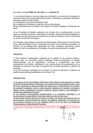 De vuelta a la Ley 7/1985, de 2 de abril, en su Artículo 23
1. La Junta de Gobierno Local se integra por el Alcalde y un número de Concejales no
superior al tercio del número legal de los mismos, nombrados y separados libremente
por aquél, dando cuenta al Pleno.
2. Corresponde a la Junta de Gobierno Local:
a) La asistencia al Alcalde en el ejercicio de sus atribuciones.
b) Las atribuciones que el Alcalde u otro órgano municipal le delegue o le atribuyan las
leyes.
3. Los Tenientes de Alcalde sustituyen, por el orden de su nombramiento y en los
casos de vacante, ausencia o enfermedad, al Alcalde, siendo libremente designados y
removidos por éste de entre los miembros de la Junta de Gobierno Local y, donde ésta
no exista, de entre los Concejales.
4. El Alcalde puede delegar el ejercicio de determinadas atribuciones en los miembros
de la Junta de Gobierno Local y, donde ésta no exista, en los Tenientes de Alcalde, sin
perjuicio de las delegaciones especiales que, para cometidos específicos, pueda
realizar en favor de cualesquiera Concejales, aunque no pertenecieran a aquélla.
Artículo 24
1. Para facilitar la participación ciudadana en la gestión de los asuntos locales y
mejorar ésta, los municipios podrán establecer órganos territoriales de gestión
desconcentrada, con la organización, funciones y competencias que cada
ayuntamiento les confiera, atendiendo a las características del asentamiento de la
población en el término municipal, sin perjuicio de la unidad de gobierno y gestión del
municipio.
2. En los municipios señalados en el artículo 121 será de aplicación el régimen de
gestión desconcentrada establecido en el artículo 128.
Artículo 24 bis
1. Las leyes de las Comunidades Autónomas sobre régimen local regularán los entes
de ámbito territorial inferior al Municipio, que carecerán de personalidad jurídica, como
forma de organización desconcentrada del mismo para la administración de núcleos
de población separados, bajo su denominación tradicional de caseríos, parroquias,
aldeas, barrios, anteiglesias, concejos, pedanías, lugares anejos y otros análogos, o
aquella que establezcan las leyes .
2. La iniciativa corresponderá indistintamente a la población interesada o al
Ayuntamiento correspondiente. Este último debe ser oído en todo caso .
3. Solo podrán crearse este tipo de entes si resulta una opción más eficiente para la
administración desconcentrada de núcleos de población separados de acuerdo con
los principios previstos en la Ley Orgánica 2/2012, de 27 de abril, de Estabilidad
Presupuestaria y Sostenibilidad Financiera.
Artículo 24 bis introducido por el número siete del artículo primero de la Ley 27/2013, 27 diciembre, de
racionalización y sostenibilidad de la Administración Local («B.O.E.» 30 diciembre).Vigencia: 31 diciembre
2013

68

 