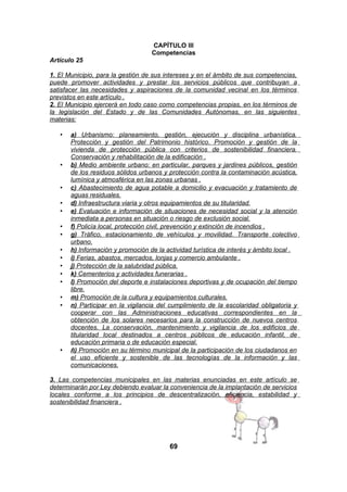 CAPÍTULO III
Competencias
Artículo 25
1. El Municipio, para la gestión de sus intereses y en el ámbito de sus competencias,
puede promover actividades y prestar los servicios públicos que contribuyan a
satisfacer las necesidades y aspiraciones de la comunidad vecinal en los términos
previstos en este artículo .
2. El Municipio ejercerá en todo caso como competencias propias, en los términos de
la legislación del Estado y de las Comunidades Autónomas, en las siguientes
materias:
•

•

•
•
•
•
•
•
•
•
•
•
•
•

•

a) Urbanismo: planeamiento, gestión, ejecución y disciplina urbanística.
Protección y gestión del Patrimonio histórico. Promoción y gestión de la
vivienda de protección pública con criterios de sostenibilidad financiera.
Conservación y rehabilitación de la edificación .
b) Medio ambiente urbano: en particular, parques y jardines públicos, gestión
de los residuos sólidos urbanos y protección contra la contaminación acústica,
lumínica y atmosférica en las zonas urbanas .
c) Abastecimiento de agua potable a domicilio y evacuación y tratamiento de
aguas residuales.
d) Infraestructura viaria y otros equipamientos de su titularidad.
e) Evaluación e información de situaciones de necesidad social y la atención
inmediata a personas en situación o riesgo de exclusión social.
f) Policía local, protección civil, prevención y extinción de incendios .
g) Tráfico, estacionamiento de vehículos y movilidad. Transporte colectivo
urbano.
h) Información y promoción de la actividad turística de interés y ámbito local .
i) Ferias, abastos, mercados, lonjas y comercio ambulante .
j) Protección de la salubridad pública.
k) Cementerios y actividades funerarias .
l) Promoción del deporte e instalaciones deportivas y de ocupación del tiempo
libre.
m) Promoción de la cultura y equipamientos culturales.
n) Participar en la vigilancia del cumplimiento de la escolaridad obligatoria y
cooperar con las Administraciones educativas correspondientes en la
obtención de los solares necesarios para la construcción de nuevos centros
docentes. La conservación, mantenimiento y vigilancia de los edificios de
titularidad local destinados a centros públicos de educación infantil, de
educación primaria o de educación especial.
ñ) Promoción en su término municipal de la participación de los ciudadanos en
el uso eficiente y sostenible de las tecnologías de la información y las
comunicaciones.

3. Las competencias municipales en las materias enunciadas en este artículo se
determinarán por Ley debiendo evaluar la conveniencia de la implantación de servicios
locales conforme a los principios de descentralización, eficiencia, estabilidad y
sostenibilidad financiera .

69

 