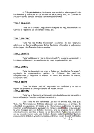 e) El Capítulo Quinto, finalmente, que se dedica a la suspensión de
los derechos y libertades en los estados de excepción y sitio, así como en la
actuación contra bandas armadas o elementos terroristas.
TÍTULO SEGUNDO
Trata "de la Corona", regulándose la figura del Rey, la sucesión a la
Corona, la Regencia, las funciones del Rey, etc.

TÍTULO TERCERO
Trata "de las Cortes Generales", constando de tres Capítulos
relativos a las Cámaras (Congreso de los Diputados y Senado), la elaboración
de las Leyes y los Tratados Internacionales.
TÍTULO CUARTO
Trata "del Gobierno y de la Administración" y regula la composición y
funciones del Gobierno, su nombramiento, cese, responsabilidad, etc.
TÍTULO QUINTO
Trata "de las relaciones entre el Gobierno y las Cortes Generales",
regulando la responsabilidad política del Gobierno, las mociones,
interpelaciones y preguntas al mismo, así como los estados de alarma,
excepción y sitio.
TÍTULO SEXTO
Trata "del Poder Judicial", regulando sus funciones y las de su
órgano de gobierno: el Consejo General del Poder Judicial.
TÍTULO SÉPTIMO
Trata "de la Economía y Hacienda", regulando lo que se ha venido a
llamar el Derecho Constitucional Socio-económico.
Este Título ha sido reformado , ya que el artículo 135, dice que:
“todas las Administraciones Públicas adecuarán sus actuaciones al principio de
estabilidad presupuestaria. El Estado y las Comunidades Autónomas no podrán
incurrir en un déficit estructural que supere los márgenes establecidos, en su caso, por
la Unión Europea para sus Estados Miembros. Una ley orgánica fijará el déficit
estructural máximo permitido al Estado y a las Comunidades Autónomas, en relación
con su producto interior bruto. Las Entidades Locales deberán presentar equilibrio
presupuestario. El Estado y las Comunidades Autónomas habrán de estar autorizados

7

 