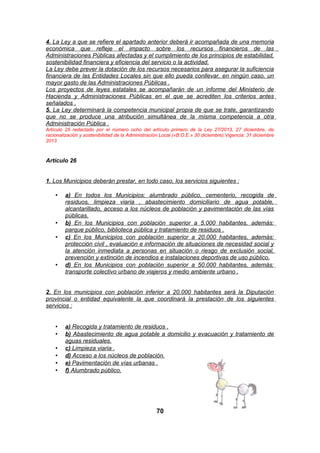 4. La Ley a que se refiere el apartado anterior deberá ir acompañada de una memoria
económica que refleje el impacto sobre los recursos financieros de las
Administraciones Públicas afectadas y el cumplimiento de los principios de estabilidad,
sostenibilidad financiera y eficiencia del servicio o la actividad.
La Ley debe prever la dotación de los recursos necesarios para asegurar la suficiencia
financiera de las Entidades Locales sin que ello pueda conllevar, en ningún caso, un
mayor gasto de las Administraciones Públicas .
Los proyectos de leyes estatales se acompañarán de un informe del Ministerio de
Hacienda y Administraciones Públicas en el que se acrediten los criterios antes
señalados .
5. La Ley determinará la competencia municipal propia de que se trate, garantizando
que no se produce una atribución simultánea de la misma competencia a otra
Administración Pública .
Artículo 25 redactado por el número ocho del artículo primero de la Ley 27/2013, 27 diciembre, de
racionalización y sostenibilidad de la Administración Local («B.O.E.» 30 diciembre).Vigencia: 31 diciembre
2013

Artículo 26
1. Los Municipios deberán prestar, en todo caso, los servicios siguientes :
•

•
•

•

a) En todos los Municipios: alumbrado público, cementerio, recogida de
residuos, limpieza viaria , abastecimiento domiciliario de agua potable,
alcantarillado, acceso a los núcleos de población y pavimentación de las vías
públicas.
b) En los Municipios con población superior a 5.000 habitantes, además:
parque público, biblioteca pública y tratamiento de residuos .
c) En los Municipios con población superior a 20.000 habitantes, además:
protección civil , evaluación e información de situaciones de necesidad social y
la atención inmediata a personas en situación o riesgo de exclusión social,
prevención y extinción de incendios e instalaciones deportivas de uso público.
d) En los Municipios con población superior a 50.000 habitantes, además:
transporte colectivo urbano de viajeros y medio ambiente urbano .

2. En los municipios con población inferior a 20.000 habitantes será la Diputación
provincial o entidad equivalente la que coordinará la prestación de los siguientes
servicios :

•
•
•
•
•
•

a) Recogida y tratamiento de residuos .
b) Abastecimiento de agua potable a domicilio y evacuación y tratamiento de
aguas residuales.
c) Limpieza viaria .
d) Acceso a los núcleos de población.
e) Pavimentación de vías urbanas .
f) Alumbrado público.

70

 