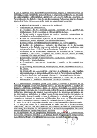 3. Con el objeto de evitar duplicidades administrativas, mejorar la transparencia de los
servicios públicos y el servicio a la ciudadanía y, en general, contribuir a los procesos
de racionalización administrativa, generando un ahorro neto de recursos, la
Administración del Estado y las de las Comunidades Autónomas podrán delegar,
siguiendo criterios homogéneos, entre otras, las siguientes competencias :
•
•
•
•
•
•
•

•

•
•
•
•
•
•
•

a) Vigilancia y control de la contaminación ambiental .
b) Protección del medio natural .
c) Prestación de los servicios sociales, promoción de la igualdad de
oportunidades y la prevención de la violencia contra la mujer.
d) Conservación o mantenimiento de centros sanitarios asistenciales de
titularidad de la Comunidad Autónoma.
e) Creación, mantenimiento y gestión de las escuelas infantiles de educación
de titularidad pública de primer ciclo de educación infantil .
f) Realización de actividades complementarias en los centros docentes .
g) Gestión de instalaciones culturales de titularidad de la Comunidad
Autónoma o del Estado, con estricta sujeción al alcance y condiciones que
derivan del artículo 149.1.28.ª de la Constitución Española .
h) Gestión de las instalaciones deportivas de titularidad de la Comunidad
Autónoma o del Estado, incluyendo las situadas en los centros docentes
cuando se usen fuera del horario lectivo.
i) Inspección y sanción de establecimientos y actividades comerciales .
j) Promoción y gestión turística.
k) Comunicación, autorización, inspección y sanción de los espectáculos
públicos .
l) Liquidación y recaudación de tributos propios de la Comunidad Autónoma o
del Estado.
m) Inscripción de asociaciones, empresas o entidades en los registros
administrativos de la Comunidad Autónoma o de la Administración del Estado.
n) Gestión de oficinas unificadas de información y tramitación administrativa.
o) Cooperación con la Administración educativa a través de los centros
asociados de la Universidad Nacional de Educación a Distancia.

4. La Administración delegante podrá, para dirigir y controlar el ejercicio de los
servicios delegados, dictar instrucciones técnicas de carácter general y recabar, en
cualquier momento, información sobre la gestión municipal, así como enviar
comisionados y formular los requerimientos pertinentes para la subsanación de las
deficiencias observadas. En caso de incumplimiento de las directrices, denegación de
las informaciones solicitadas, o inobservancia de los requerimientos formulados, la
Administración delegante podrá revocar la delegación o ejecutar por sí misma la
competencia delegada en sustitución del Municipio. Los actos del Municipio podrán
ser recurridos ante los órganos competentes de la Administración delegante .
5. La efectividad de la delegación requerirá su aceptación por el Municipio interesado .
6. La delegación habrá de ir acompañada en todo caso de la correspondiente
financiación, para lo cual será necesaria la existencia de dotación presupuestaria
adecuada y suficiente en los presupuestos de la Administración delegante para cada
ejercicio económico, siendo nula sin dicha dotación.
El incumplimiento de las obligaciones financieras por parte de la Administración
autonómica delegante facultará a la Entidad Local delegada para compensarlas
automáticamente con otras obligaciones financieras que ésta tenga con aquélla .

72

 