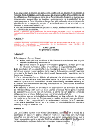 7. La disposición o acuerdo de delegación establecerá las causas de revocación o
renuncia de la delegación. Entre las causas de renuncia estará el incumplimiento de
las obligaciones financieras por parte de la Administración delegante o cuando, por
circunstancias sobrevenidas, se justifique suficientemente la imposibilidad de su
desempeño por la Administración en la que han sido delegadas sin menoscabo del
ejercicio de sus competencias propias. El acuerdo de renuncia se adoptará por el
Pleno de la respectiva Entidad Local .
8. Las competencias delegadas se ejercen con arreglo a la legislación del Estado o de
las Comunidades Autónomas .
Artículo 27 redactado por el número diez del artículo primero de la Ley 27/2013, 27 diciembre, de
racionalización y sostenibilidad de la Administración Local («B.O.E.» 30 diciembre).Vigencia: 31 diciembre
2013

Artículo 28
…....................................................................................
Contenido del artículo 28 suprimido por el número once del artículo primero de la Ley 27/2013, 27
diciembre, de racionalización y sostenibilidad de la Administración Local («B.O.E.» 30
diciembre).Vigencia: 31 diciembre 2013

CAPÍTULO IV
Regímenes Especiales
Artículo 29
1. Funcionan en Concejo Abierto:
• a) Los municipios que tradicional y voluntariamente cuenten con ese singular
régimen de gobierno y administración.
• b) Aquellos otros en los que por su localización geográfica, la mejor gestión de
los intereses municipales u otras circunstancias lo hagan aconsejable.
2. La constitución en concejo abierto de los municipios a que se refiere el apartado b)
del número anterior, requiere petición de la mayoría de los vecinos, decisión favorable
por mayoría de dos tercios de los miembros del Ayuntamiento y aprobación por la
Comunidad Autónoma.
3. En el régimen de Concejo Abierto, el gobierno y la administración municipales
corresponden a un Alcalde y una asamblea vecinal de la que forman parte todos los
electores. Ajustan su funcionamiento a los usos, costumbres y tradiciones locales y, en
su defecto, a lo establecido en esta Ley y las leyes de las Comunidades Autónomas
sobre régimen local.
4. No obstante lo anterior, los alcaldes de las corporaciones de municipios de menos
de 100 residentes podrán convocar a sus vecinos a Concejo Abierto para decisiones
de especial trascendencia para el municipio. Si así lo hicieren deberán someterse
obligatoriamente al criterio de la Asamblea vecinal constituida al efecto.
Los municipios que con anterioridad venían obligados por Ley en función del número
de residentes a funcionar en Concejo Abierto, podrán continuar con ese régimen
especial de gobierno y administración si tras la sesión constitutiva de la Corporación,
convocada la Asamblea Vecinal, así lo acordaran por unanimidad los tres miembros
electos y la mayoría de los vecinos.
Artículo 30
Las Leyes sobre régimen local de las Comunidades Autónomas, en el marco de lo
establecido en esta Ley, podrán establecer regímenes especiales para Municipios
pequeños o de carácter rural y para aquellos que reúnan otras características que lo
hagan aconsejable, como su carácter histórico-artístico o el predominio en su término
de las actividades turísticas, industriales, mineras u otras semejantes.

73

 