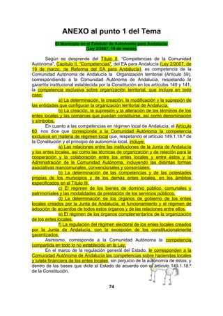 ANEXO al punto 1 del Tema
El Municipio en el Estatuto de Autonomía para Andalucía
(Ley 2/2007, 19 de marzo).

Según se desprende del Título II, “Competencias de la Comunidad
Autónoma”, Capitulo II, “Competencias”, del EA para Andalucía (Ley 2/2007, de
19 de marzo, de Reforma del EA para Andalucía), es competencia de la
Comunidad Autónoma de Andalucía la Organización territorial (Artículo 59),
correspondiendo a la Comunidad Autónoma de Andalucía, respetando la
garantía institucional establecida por la Constitución en los artículos 140 y 141,
la competencia exclusiva sobre organización territorial, que incluye en todo
caso:
a) La determinación, la creación, la modificación y la supresión de
las entidades que configuran la organización territorial de Andalucía.
b) La creación, la supresión y la alteración de los términos de los
entes locales y las comarcas que puedan constituirse, así como denominación
y símbolos.
En cuanto a las competencias en régimen local de Andalucía, el Artículo
60, nos dice que corresponde a la Comunidad Autónoma la competencia
exclusiva en materia de régimen local que, respetando el artículo 149.1.18.ª de
la Constitución y el principio de autonomía local, incluye:
a) Las relaciones entre las instituciones de la Junta de Andalucía
y los entes locales, así como las técnicas de organización y de relación para la
cooperación y la colaboración entre los entes locales y entre éstos y la
Administración de la Comunidad Autónoma, incluyendo las distintas formas
asociativas mancomunales, convencionales y consorciales.
b) La determinación de las competencias y de las potestades
propias de los municipios y de los demás entes locales, en los ámbitos
especificados en el Título III.
c) El régimen de los bienes de dominio público, comunales y
patrimoniales y las modalidades de prestación de los servicios públicos.
d) La determinación de los órganos de gobierno de los entes
locales creados por la Junta de Andalucía, el funcionamiento y el régimen de
adopción de acuerdos de todos estos órganos y de las relaciones entre ellos.
e) El régimen de los órganos complementarios de la organización
de los entes locales.
f) La regulación del régimen electoral de los entes locales creados
por la Junta de Andalucía, con la excepción de los constitucionalmente
garantizados.
Asimismo, corresponde a la Comunidad Autónoma la competencia
compartida en todo lo no establecido en la Ley.
En el marco de la regulación general del Estado, le corresponden a la
Comunidad Autónoma de Andalucía las competencias sobre haciendas locales
y tutela financiera de los entes locales, sin perjuicio de la autonomía de éstos, y
dentro de las bases que dicte el Estado de acuerdo con el artículo 149.1.18.ª
de la Constitución.
74

 