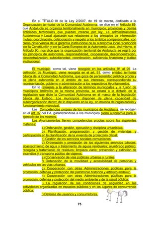 En el TÍTULO III de la Ley 2/2007, de 19 de marzo, dedicado a la
Organización territorial de la Comunidad Autónoma, se dice en el Artículo 89,
que Andalucía se organiza territorialmente en municipios, provincias y demás
entidades territoriales que puedan crearse por ley. La Administraciones
Autonómica y Local ajustarán sus relaciones a los principios de información
mutua, coordinación, colaboración y respeto a los ámbitos competenciales, con
plena observancia de la garantía institucional de la autonomía local reconocida
por la Constitución y por la Carta Europea de la Autonomía Local. Así mismo, el
Artículo 90, nos dice que la organización territorial de Andalucía se regirá por
los principios de autonomía, responsabilidad, cooperación, desconcentración,
descentralización, subsidiariedad, coordinación, suficiencia financiera y lealtad
institucional.
El municipio, como tal, viene recogido en los artículos 91 al 95. La
definición de Municipio, viene recogida en el art. 91, como entidad territorial
básica de la Comunidad Autónoma, que goza de personalidad jurídica propia y
de plena autonomía en el ámbito de sus intereses, correspondiendo su
representación, gobierno y administración a los respectivos Ayuntamientos.
En lo referente a la alteración de términos municipales y la fusión de
municipios limítrofes de la misma provincia, se estará a lo dictado en la
legislación que dicte la Comunidad Autónoma en el marco de la legislación
básica del Estado. Los municipios disponen de plena capacidad de
autoorganización dentro de lo dispuesto en la ley, en materia de organización y
funcionamiento municipal.
Las Competencias propias de los municipios de Andalucía, se recogen
en el art. 92 del EA, garantizandose a los municipios plena autonomía para el
ejercicio de los mismos.
Los Ayuntamientos tienen competencias propias sobre las siguientes
materias:
a) Ordenación, gestión, ejecución y disciplina urbanística.
b) Planificación, programación y gestión de viviendas y
participación en la planificación de la vivienda de protección oficial.
c) Gestión de los servicios sociales comunitarios.
d) Ordenación y prestación de los siguientes servicios básicos:
abastecimiento de agua y tratamiento de aguas residuales; alumbrado público;
recogida y tratamiento de residuos; limpieza viaria; prevención y extinción de
incendios y transporte público de viajeros.
e) Conservación de vías públicas urbanas y rurales.
f) Ordenación de la movilidad y accesibilidad de personas y
vehículos en las vías urbanas.
g) Cooperación con otras Administraciones públicas para la
promoción, defensa y protección del patrimonio histórico y artístico andaluz.
h) Cooperación con otras Administraciones públicas para la
promoción, defensa y protección del medio ambiente y de la salud pública.
i) La regulación de las condiciones de seguridad en las
actividades organizadas en espacios públicos y en los lugares de concurrencia
pública.
j) Defensa de usuarios y consumidores.
75

 