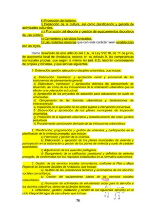 k) Promoción del turismo.
l) Promoción de la cultura, así como planificación y gestión de
actividades culturales.
m) Promoción del deporte y gestión de equipamientos deportivos
de uso público.
n) Cementerio y servicios funerarios.
ñ) Las restantes materias que con este carácter sean establecidas
por las leyes.
Como desarrollo de este artículo del E.A., la Ley 5/2010, de 11 de junio,
de autonomía local de Andalucía, expone en su artículo 9, las competencias
municipales propias, que según la misma ley (art. 6.2), tendrán consideración
de propias y mínimas, y que son las siguientes:
1. Ordenación, gestión, ejecución y disciplina urbanística, que incluye:
a) Elaboración, tramitación y aprobación inicial y provisional de los
instrumentos de planeamiento general.
b) Elaboración, tramitación y aprobación definitiva del planeamiento de
desarrollo, así como de las innovaciones de la ordenación urbanística que no
afecten a la ordenación estructural.
c) Aprobación de los proyectos de actuación para actuaciones en suelo no
urbanizable.
d) Otorgamiento de las licencias urbanísticas y declaraciones de
innecesariedad.
e) Inspección de la ejecución de los actos sujetos a intervención preventiva.
f) Elaboración y aprobación de los planes municipales de inspección
urbanística.
g) Protección de la legalidad urbanística y restablecimiento del orden jurídico
perturbado
h) Procedimiento sancionador derivado de las infracciones urbanísticas.
2. Planificación, programación y gestión de viviendas y participación en la
planificación de la vivienda protegida, que incluye:
a) Promoción y gestión de la vivienda.
b) Elaboración y ejecución de los planes municipales de vivienda y
participación en la elaboración y gestión de los planes de vivienda y suelo de carácter
autonómico.
c) Adjudicación de las viviendas protegidas.
d) Otorgamiento de la calificación provisional y definitiva de vivienda
protegida, de conformidad con los requisitos establecidos en la normativa autonómica.
3. Gestión de los servicios sociales comunitarios, conforme al Plan y Mapa
Regional de Servicios Sociales de Andalucía, que incluye:
a) Gestión de las prestaciones técnicas y económicas de los servicios
sociales comunitarios.
b) Gestión del equipamiento básico de los servicios sociales
comunitarios.
c) Promoción de actividades de voluntariado social para la atención a
los distintos colectivos, dentro de su ámbito territorial.
4. Ordenación, gestión, prestación y control de los siguientes servicios en el
ciclo integral del agua de uso urbano, que incluye:

76

 